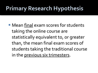 Mean  final  exam scores for students taking the online course are statistically equivalent to, or greater than, the mean final exam scores of students taking the traditional course in the  previous six trimesters .  