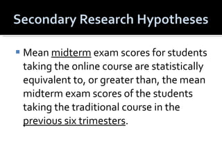 Mean  midterm  exam scores for students taking the online course are statistically equivalent to, or greater than, the mean midterm exam scores of the students taking the traditional course in the  previous six trimesters . 