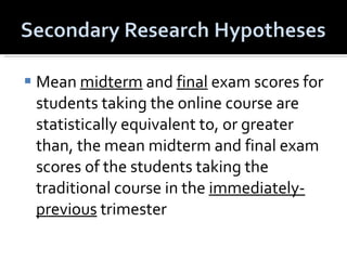 Mean  midterm  and  final  exam scores for students taking the online course are statistically equivalent to, or greater than, the mean midterm and final exam scores of the students taking the traditional course in the  immediately-previous  trimester 