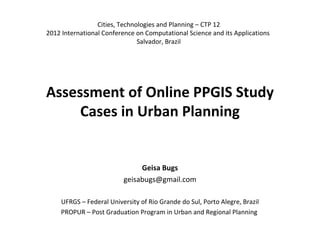 Cities, Technologies and Planning – CTP 12
2012 International Conference on Computational Science and its Applications
                               Salvador, Brazil




Assessment of Online PPGIS Study
     Cases in Urban Planning


                              Geisa Bugs
                         geisabugs@gmail.com

    UFRGS – Federal University of Rio Grande do Sul, Porto Alegre, Brazil
    PROPUR – Post Graduation Program in Urban and Regional Planning
 