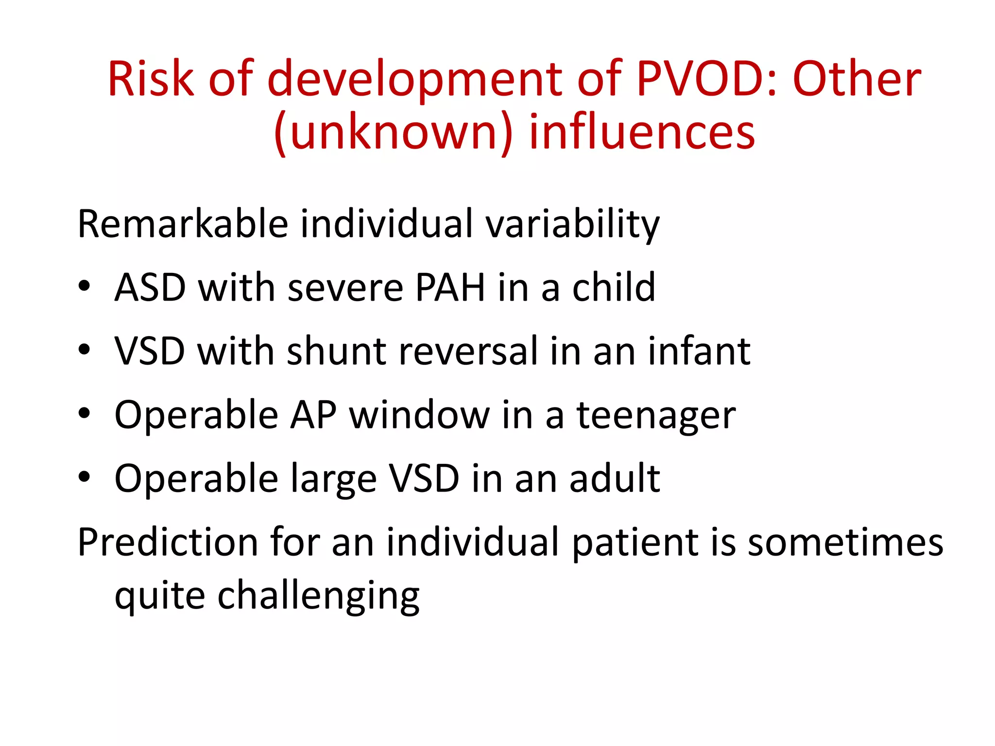 Risk of development of PVOD: Other
(unknown) influences
Remarkable individual variability
• ASD with severe PAH in a child
• VSD with shunt reversal in an infant
• Operable AP window in a teenager
• Operable large VSD in an adult
Prediction for an individual patient is sometimes
quite challenging
 
