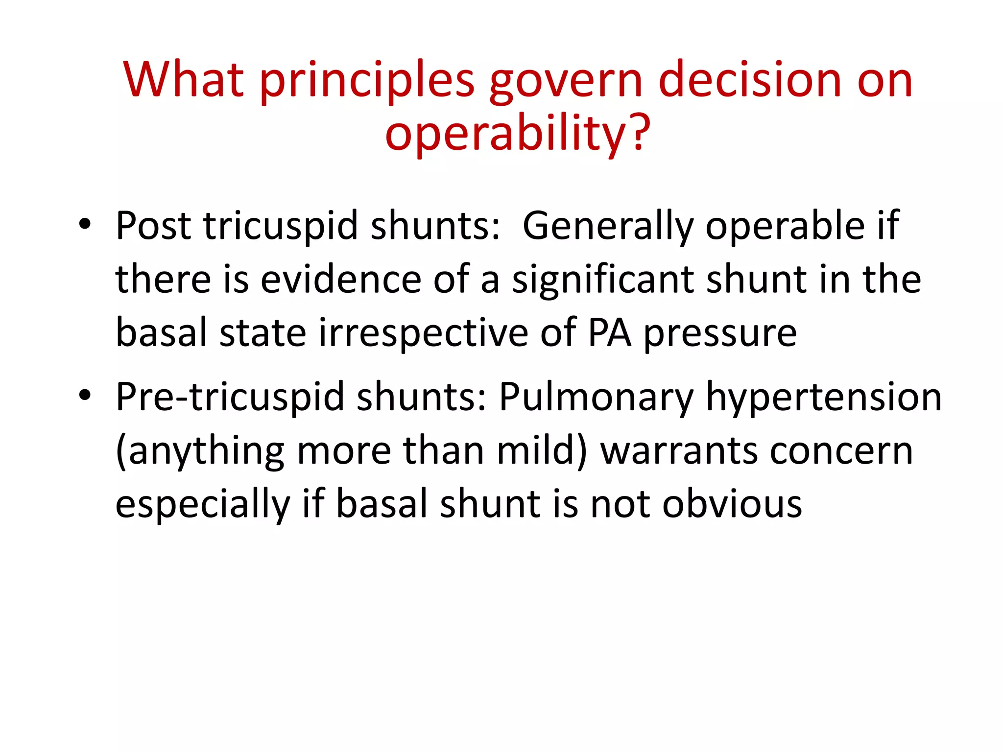 What principles govern decision on
operability?
• Post tricuspid shunts: Generally operable if
there is evidence of a significant shunt in the
basal state irrespective of PA pressure
• Pre-tricuspid shunts: Pulmonary hypertension
(anything more than mild) warrants concern
especially if basal shunt is not obvious
 