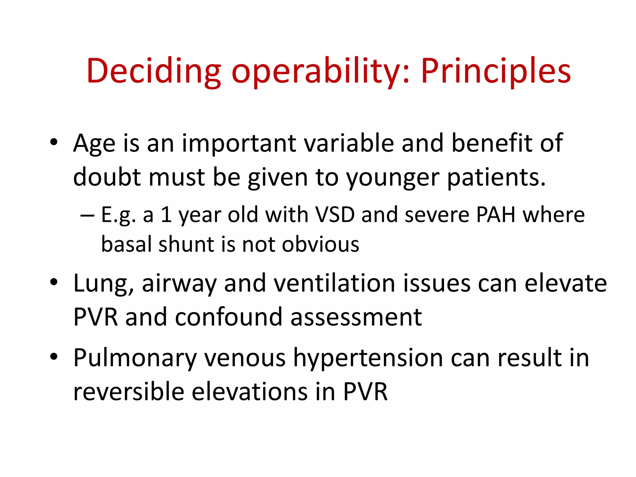 Deciding operability: Principles
• Age is an important variable and benefit of
doubt must be given to younger patients.
– E.g. a 1 year old with VSD and severe PAH where
basal shunt is not obvious
• Lung, airway and ventilation issues can elevate
PVR and confound assessment
• Pulmonary venous hypertension can result in
reversible elevations in PVR
 