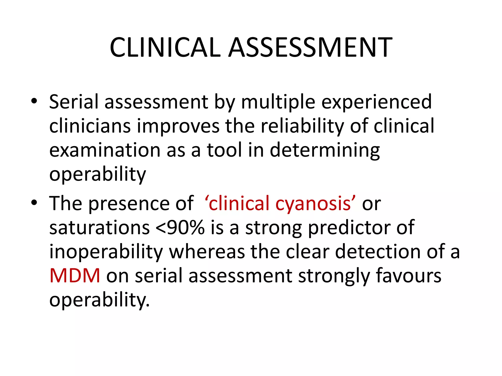 CLINICAL ASSESSMENT
• Serial assessment by multiple experienced
clinicians improves the reliability of clinical
examination as a tool in determining
operability
• The presence of ‘clinical cyanosis’ or
saturations <90% is a strong predictor of
inoperability whereas the clear detection of a
MDM on serial assessment strongly favours
operability.
 