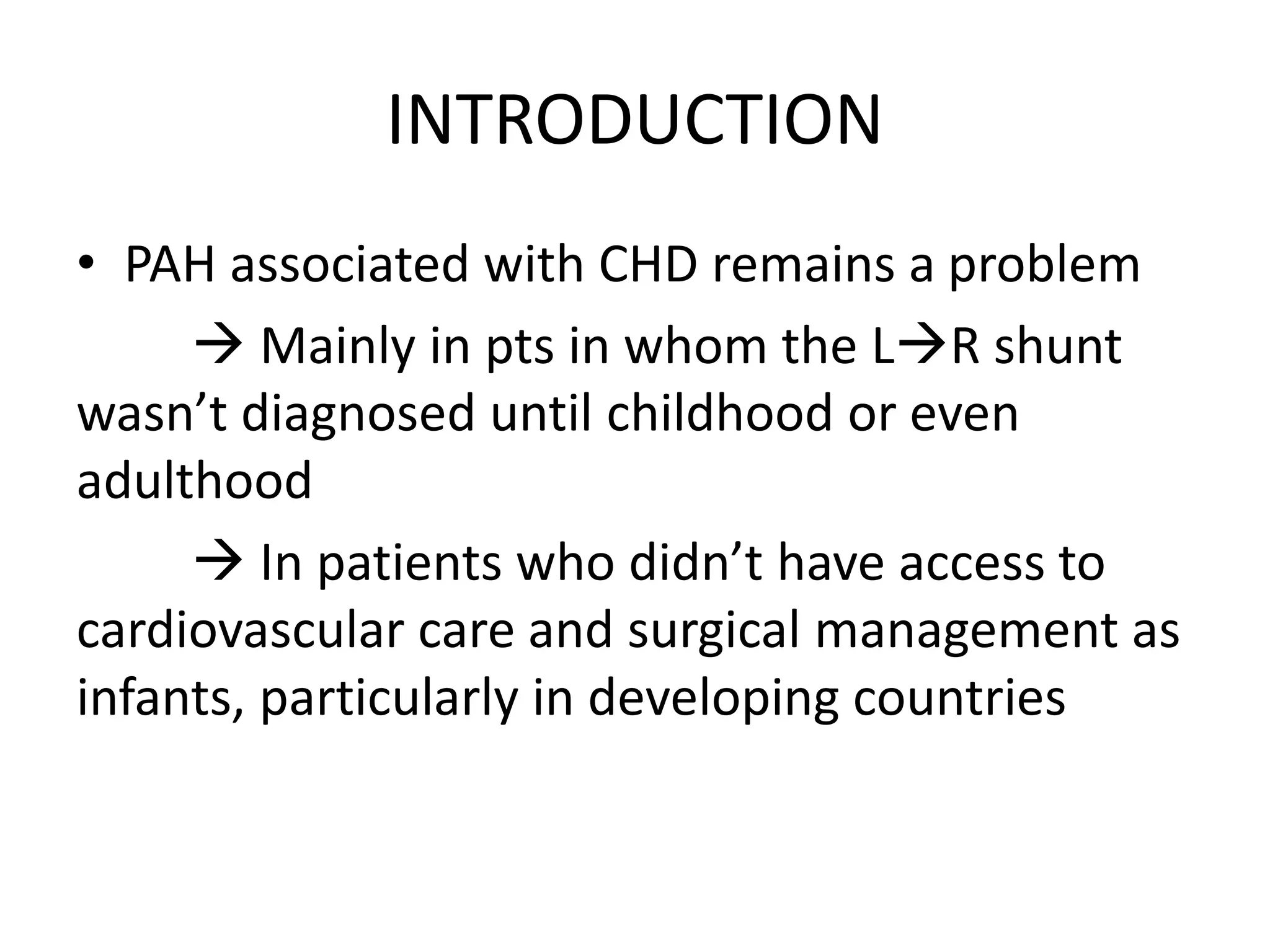 INTRODUCTION
• PAH associated with CHD remains a problem
 Mainly in pts in whom the LR shunt
wasn’t diagnosed until childhood or even
adulthood
 In patients who didn’t have access to
cardiovascular care and surgical management as
infants, particularly in developing countries
 