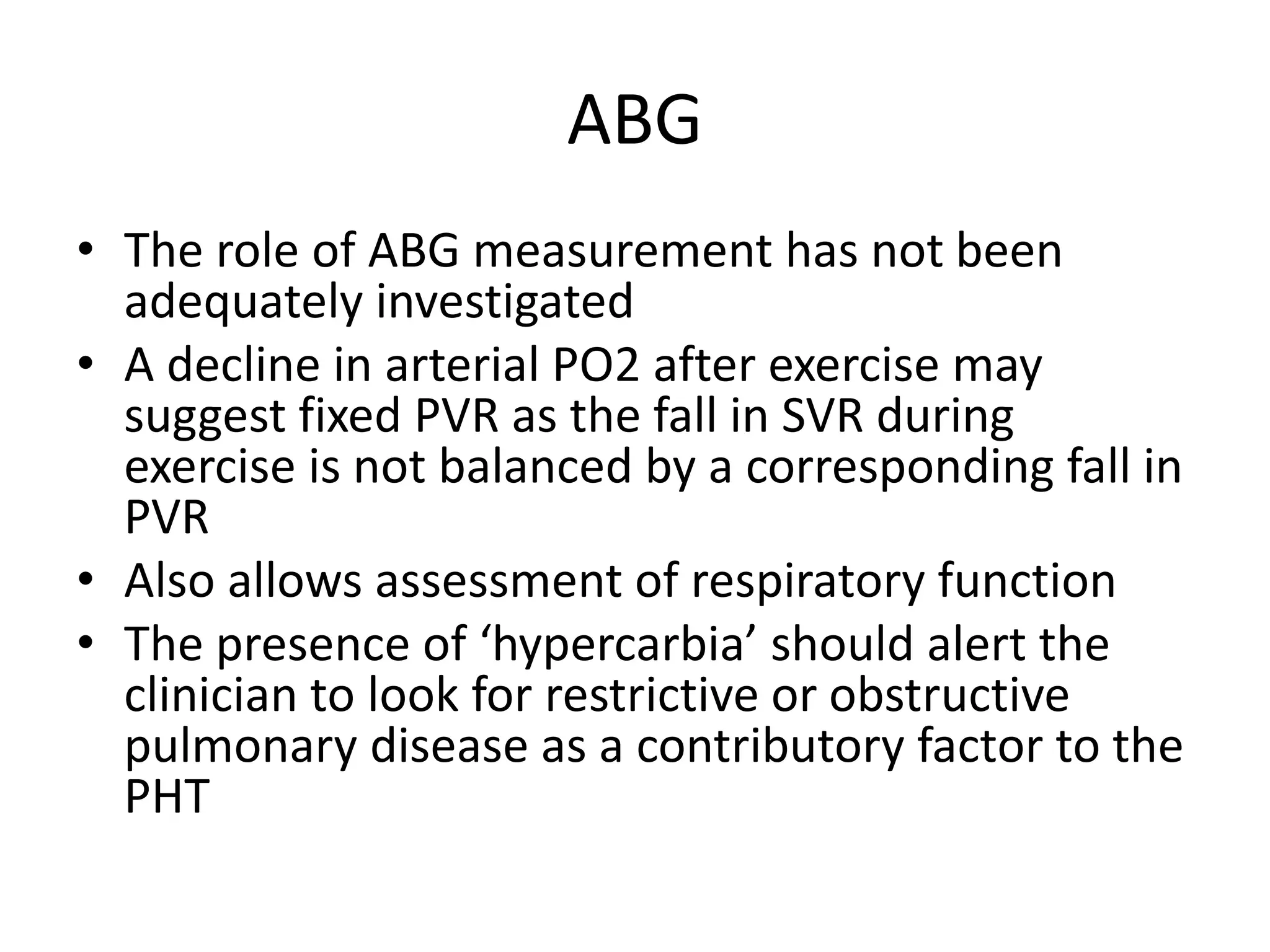 ABG
• The role of ABG measurement has not been
adequately investigated
• A decline in arterial PO2 after exercise may
suggest fixed PVR as the fall in SVR during
exercise is not balanced by a corresponding fall in
PVR
• Also allows assessment of respiratory function
• The presence of ‘hypercarbia’ should alert the
clinician to look for restrictive or obstructive
pulmonary disease as a contributory factor to the
PHT
 