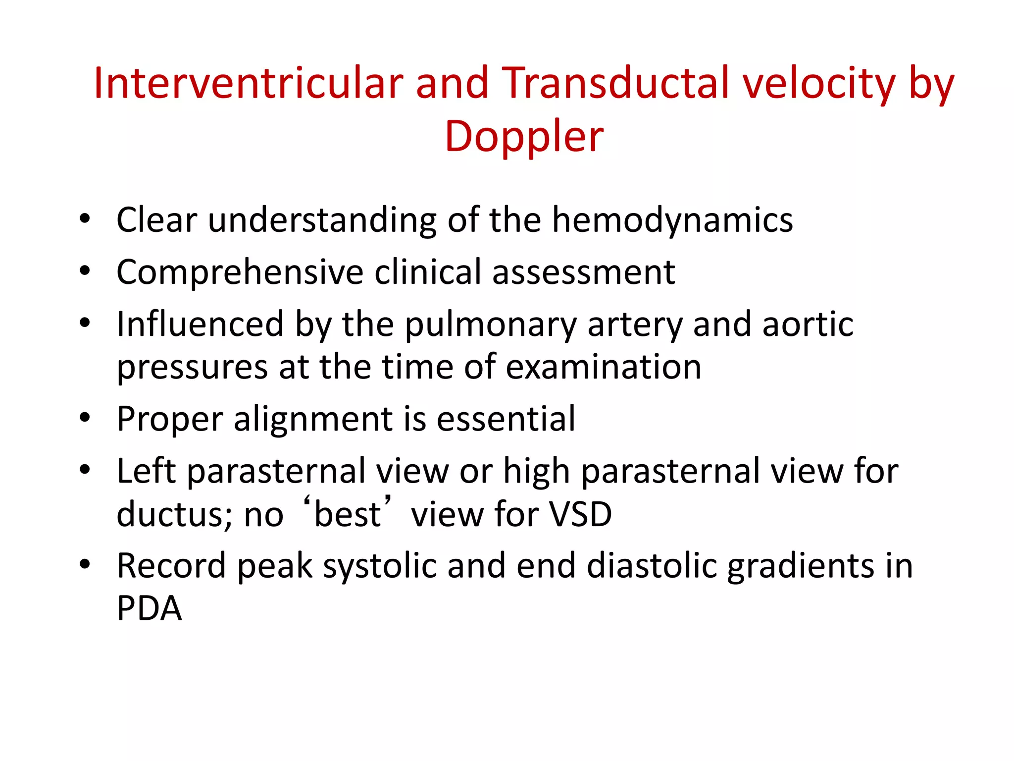 Interventricular and Transductal velocity by
Doppler
• Clear understanding of the hemodynamics
• Comprehensive clinical assessment
• Influenced by the pulmonary artery and aortic
pressures at the time of examination
• Proper alignment is essential
• Left parasternal view or high parasternal view for
ductus; no ‘best’ view for VSD
• Record peak systolic and end diastolic gradients in
PDA
 