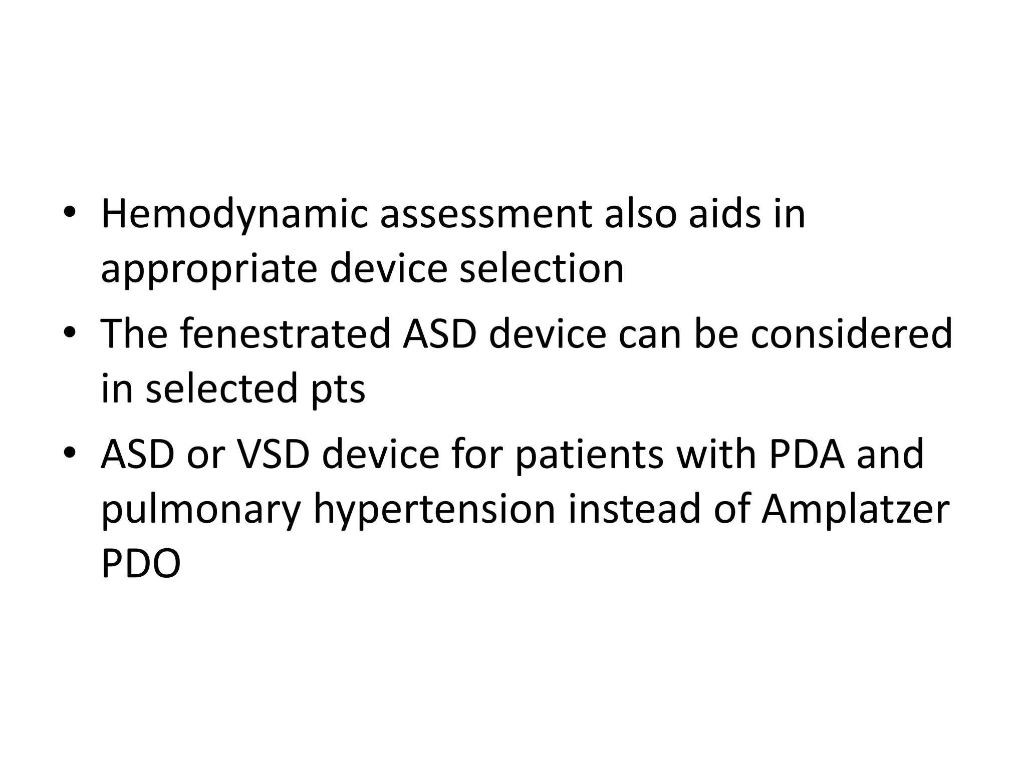 • Hemodynamic assessment also aids in
appropriate device selection
• The fenestrated ASD device can be considered
in selected pts
• ASD or VSD device for patients with PDA and
pulmonary hypertension instead of Amplatzer
PDO
 
