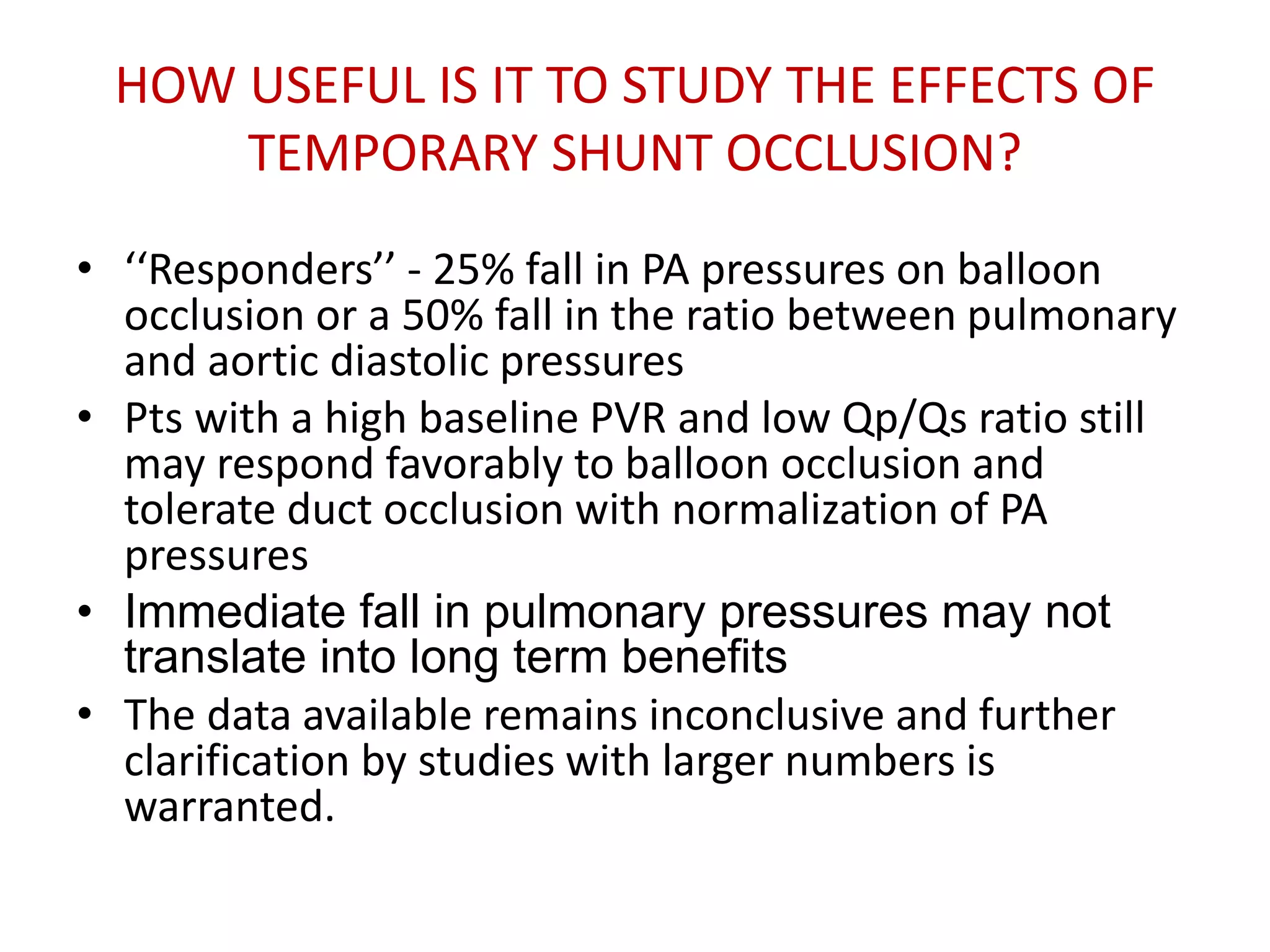 HOW USEFUL IS IT TO STUDY THE EFFECTS OF
TEMPORARY SHUNT OCCLUSION?
• ‘‘Responders’’ - 25% fall in PA pressures on balloon
occlusion or a 50% fall in the ratio between pulmonary
and aortic diastolic pressures
• Pts with a high baseline PVR and low Qp/Qs ratio still
may respond favorably to balloon occlusion and
tolerate duct occlusion with normalization of PA
pressures
• Immediate fall in pulmonary pressures may not
translate into long term benefits
• The data available remains inconclusive and further
clarification by studies with larger numbers is
warranted.
 