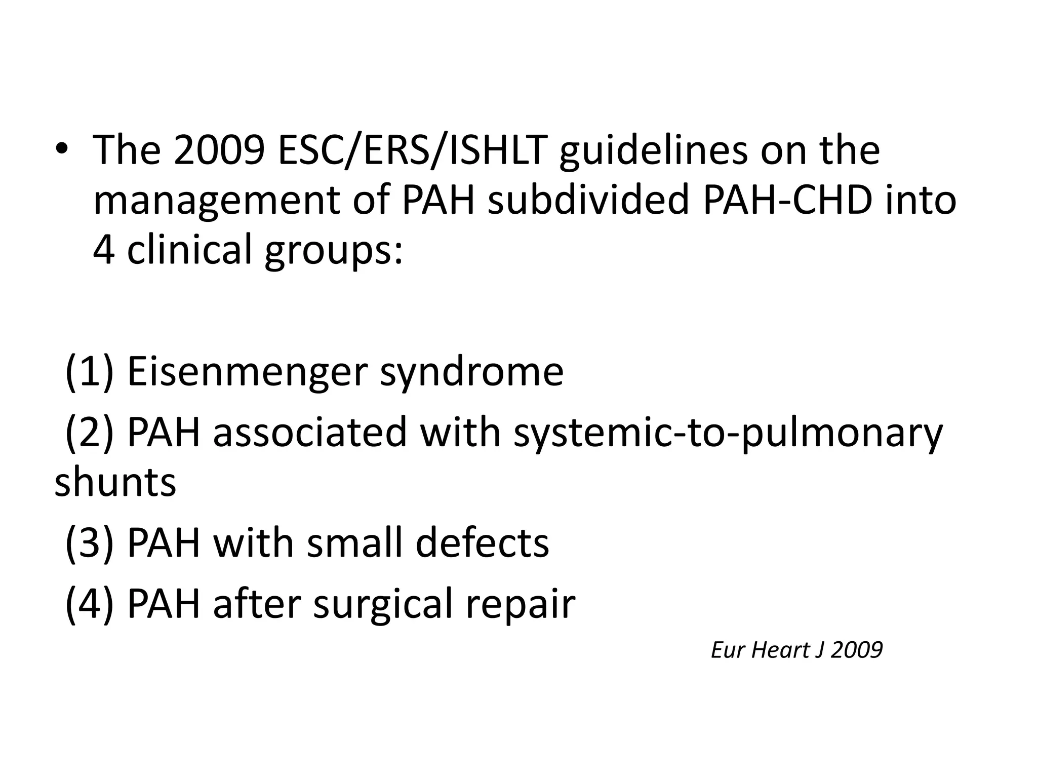 • The 2009 ESC/ERS/ISHLT guidelines on the
management of PAH subdivided PAH-CHD into
4 clinical groups:
(1) Eisenmenger syndrome
(2) PAH associated with systemic-to-pulmonary
shunts
(3) PAH with small defects
(4) PAH after surgical repair
Eur Heart J 2009
 