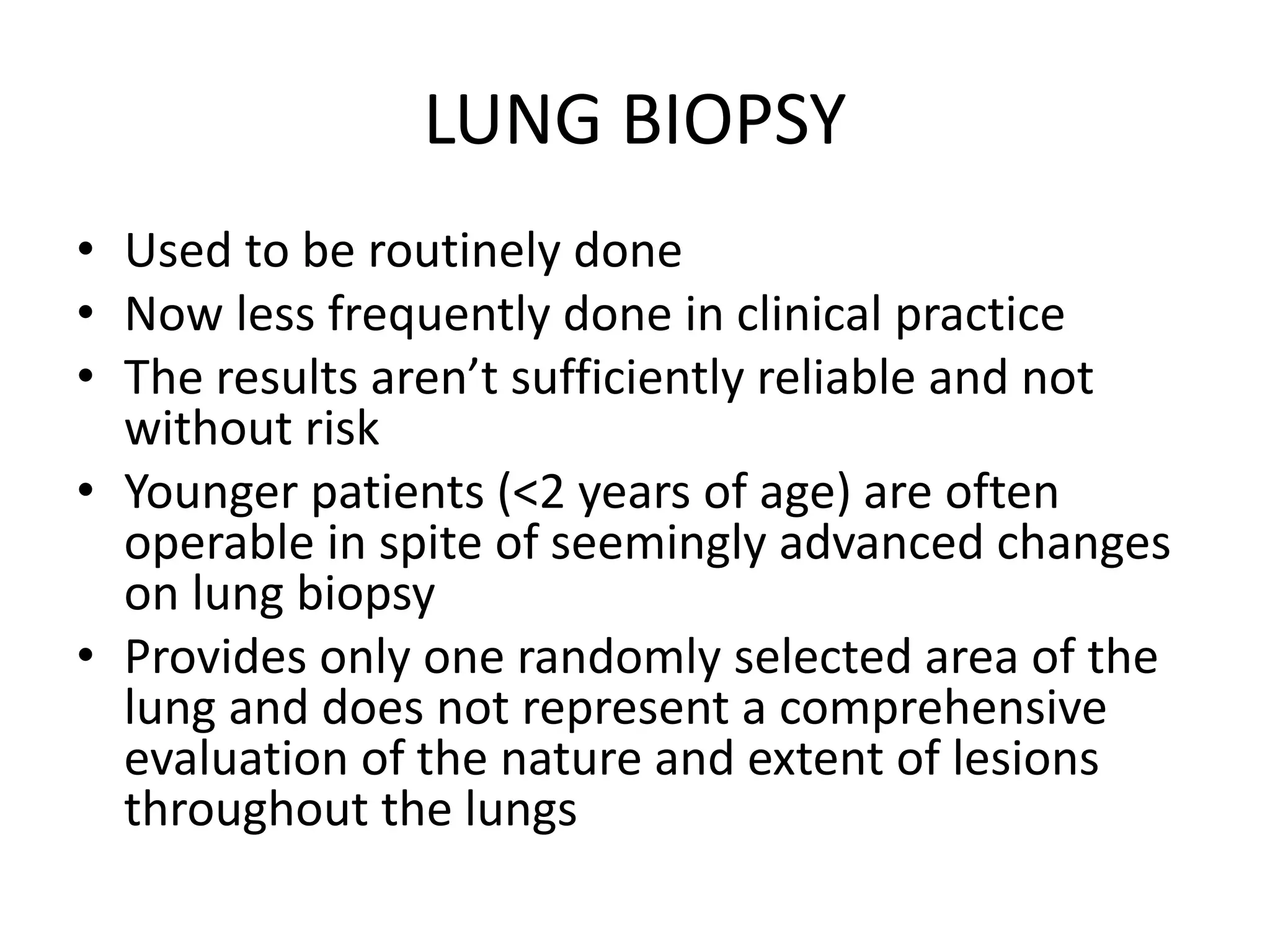 LUNG BIOPSY
• Used to be routinely done
• Now less frequently done in clinical practice
• The results aren’t sufficiently reliable and not
without risk
• Younger patients (<2 years of age) are often
operable in spite of seemingly advanced changes
on lung biopsy
• Provides only one randomly selected area of the
lung and does not represent a comprehensive
evaluation of the nature and extent of lesions
throughout the lungs
 