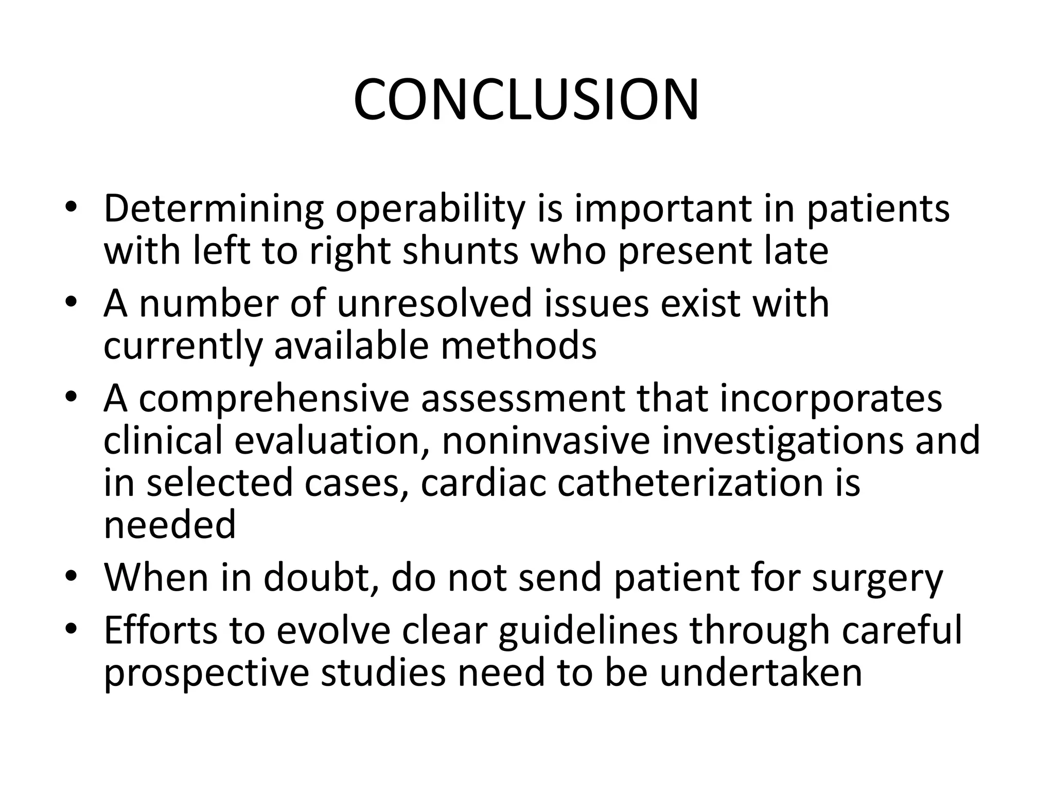 CONCLUSION
• Determining operability is important in patients
with left to right shunts who present late
• A number of unresolved issues exist with
currently available methods
• A comprehensive assessment that incorporates
clinical evaluation, noninvasive investigations and
in selected cases, cardiac catheterization is
needed
• When in doubt, do not send patient for surgery
• Efforts to evolve clear guidelines through careful
prospective studies need to be undertaken
 