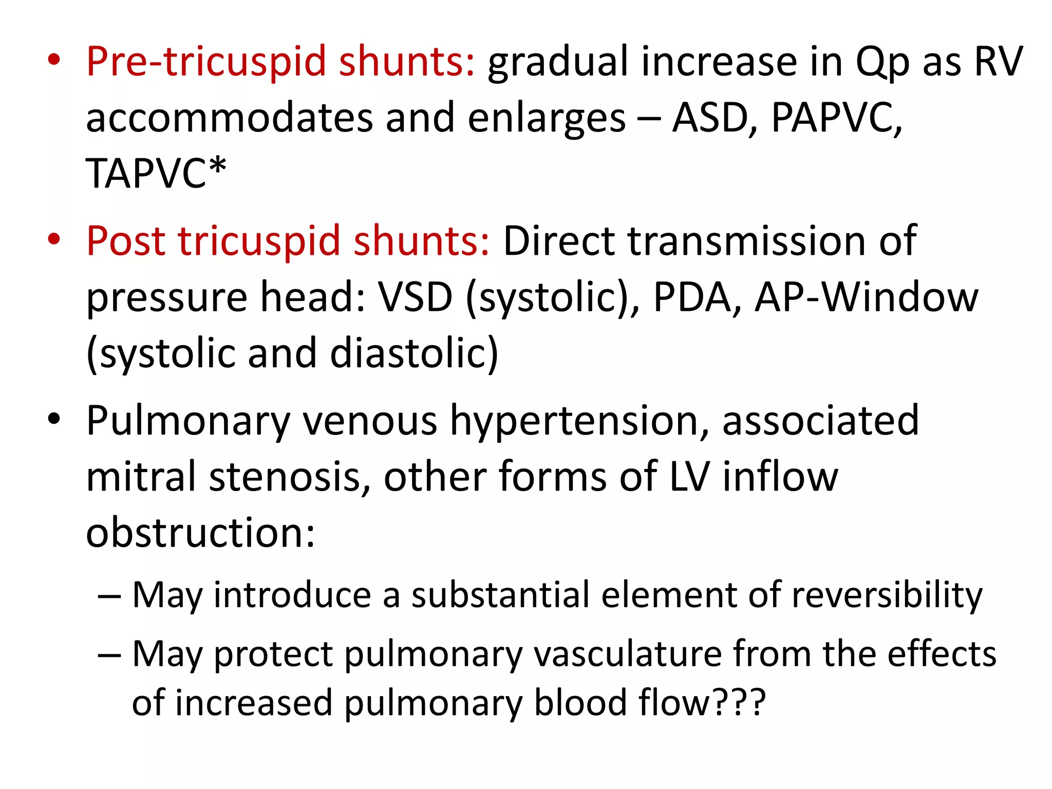• Pre-tricuspid shunts: gradual increase in Qp as RV
accommodates and enlarges – ASD, PAPVC,
TAPVC*
• Post tricuspid shunts: Direct transmission of
pressure head: VSD (systolic), PDA, AP-Window
(systolic and diastolic)
• Pulmonary venous hypertension, associated
mitral stenosis, other forms of LV inflow
obstruction:
– May introduce a substantial element of reversibility
– May protect pulmonary vasculature from the effects
of increased pulmonary blood flow???
 