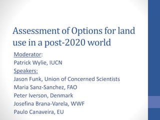 Assessment of Options for land 
use in a post-2020 world 
Moderator: 
Patrick Wylie, IUCN 
Speakers: 
Jason Funk, Union of Concerned Scientists 
Maria Sanz-Sanchez, FAO 
Peter Iverson, Denmark 
Josefina Brana-Varela, WWF 
Paulo Canaveira, EU 
 