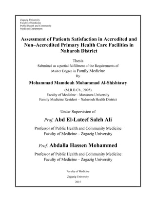 Zagazig University
Faculty of Medicine
Public Health and Community
Medicine Department
Assessment of Patients Satisfaction in Accredited and
Non–Accredited Primary Health Care Facilities in
Nabaroh District
Thesis
Submitted as a partial fulfillment of the Requirements of
Master Degree in Family Medicine
By
Mohammad Mamdouh Mohammad Al-Shishtawy
(M.B.B.Ch., 2005)
Faculty of Medicine – Mansoura University
Family Medicine Resident – Nabarouh Health District
Under Supervision of
Prof. Abd El-Lateef Saleh Ali
Professor of Public Health and Community Medicine
Faculty of Medicine – Zagazig University
Prof. Abdalla Hassen Mohammed
Professor of Public Health and Community Medicine
Faculty of Medicine – Zagazig University
Faculty of Medicine
Zagazig University
2015
 