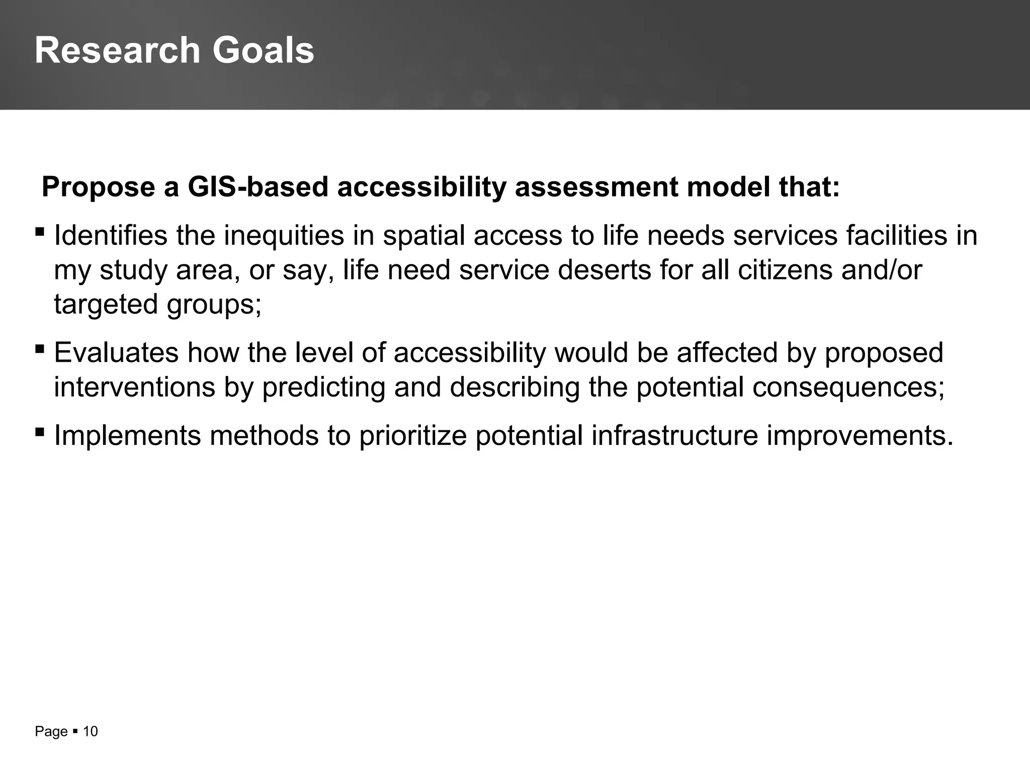 Page  10
Propose a GIS-based accessibility assessment model that:
 Identifies the inequities in spatial access to life needs services facilities in
my study area, or say, life need service deserts for all citizens and/or
targeted groups;
 Evaluates how the level of accessibility would be affected by proposed
interventions by predicting and describing the potential consequences;
 Implements methods to prioritize potential infrastructure improvements.
Research Goals
 
