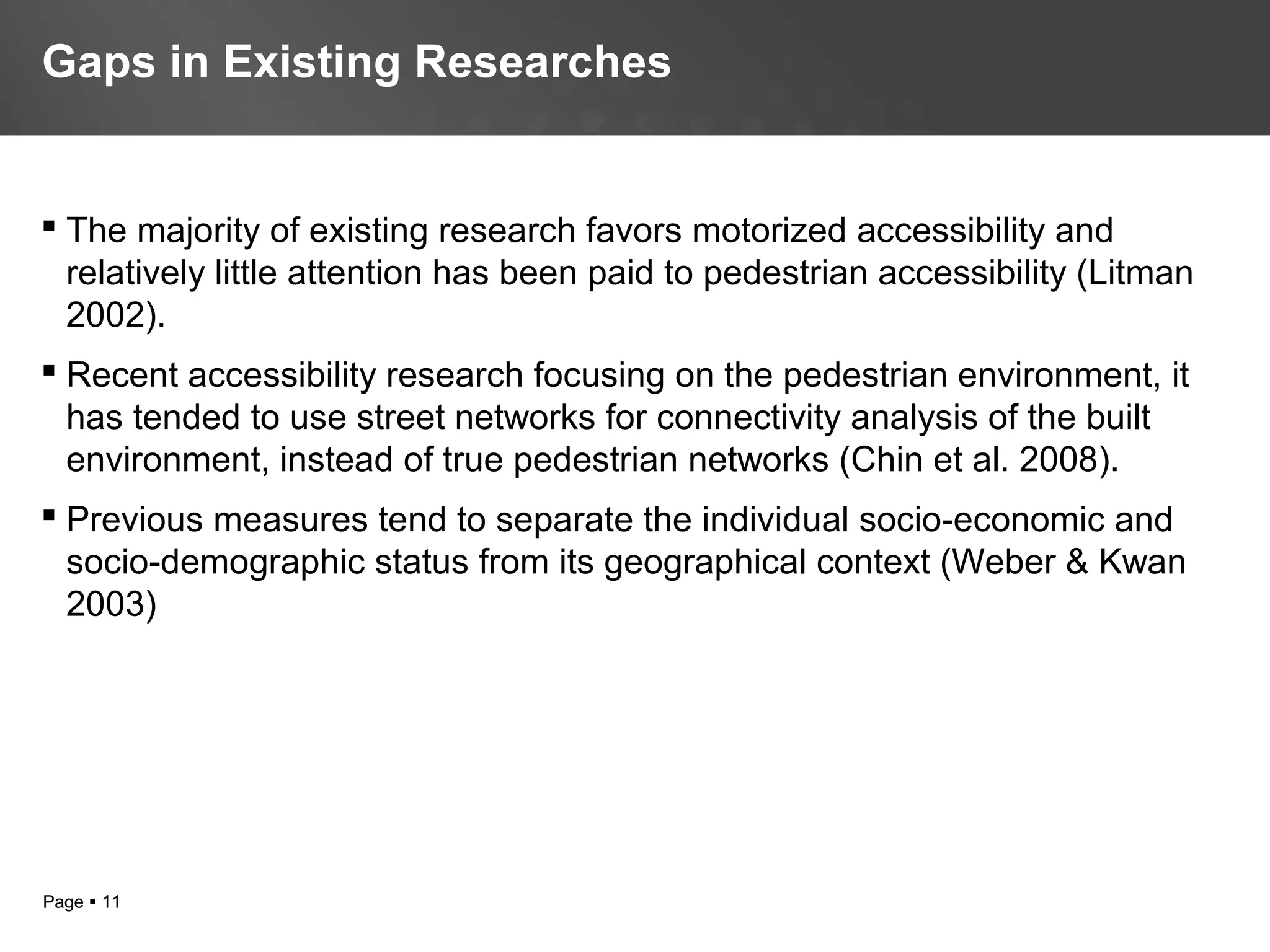 Page  11
 The majority of existing research favors motorized accessibility and
relatively little attention has been paid to pedestrian accessibility (Litman
2002).
 Recent accessibility research focusing on the pedestrian environment, it
has tended to use street networks for connectivity analysis of the built
environment, instead of true pedestrian networks (Chin et al. 2008).
 Previous measures tend to separate the individual socio-economic and
socio-demographic status from its geographical context (Weber & Kwan
2003)
Gaps in Existing Researches
 