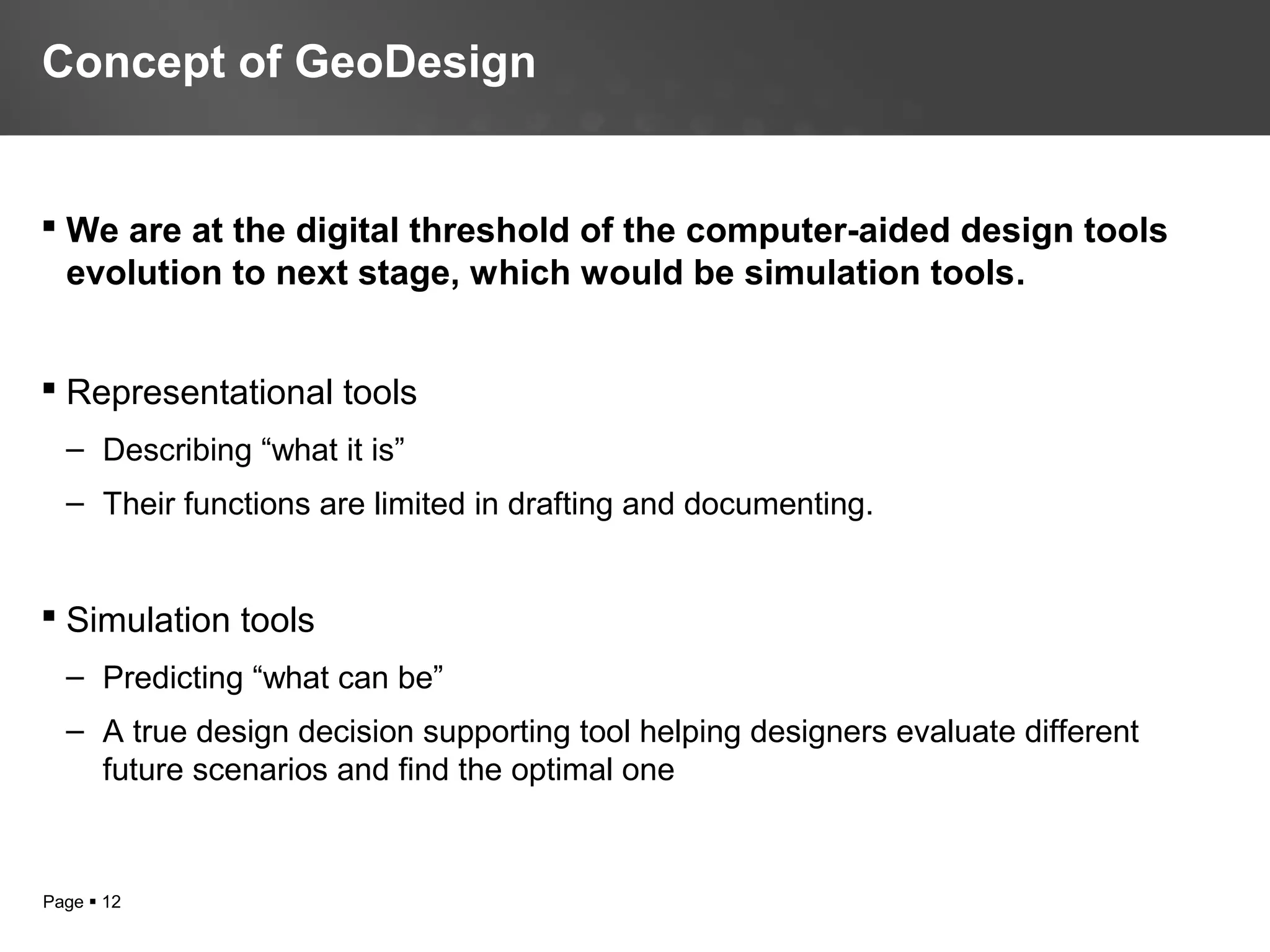 Page  12
 We are at the digital threshold of the computer-aided design tools
evolution to next stage, which would be simulation tools.
 Representational tools
– Describing “what it is”
– Their functions are limited in drafting and documenting.
 Simulation tools
– Predicting “what can be”
– A true design decision supporting tool helping designers evaluate different
future scenarios and find the optimal one
Concept of GeoDesign
 