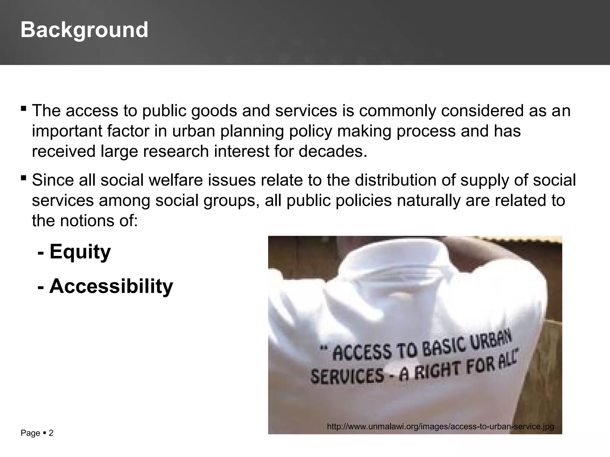 Page  2
 The access to public goods and services is commonly considered as an
important factor in urban planning policy making process and has
received large research interest for decades.
 Since all social welfare issues relate to the distribution of supply of social
services among social groups, all public policies naturally are related to
the notions of:
- Equity
- Accessibility
Background
http://www.unmalawi.org/images/access-to-urban-service.jpg
 