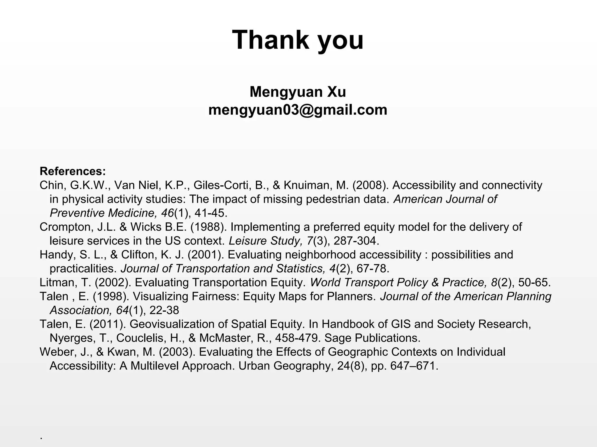 References:
Chin, G.K.W., Van Niel, K.P., Giles-Corti, B., & Knuiman, M. (2008). Accessibility and connectivity
in physical activity studies: The impact of missing pedestrian data. American Journal of
Preventive Medicine, 46(1), 41-45.
Crompton, J.L. & Wicks B.E. (1988). Implementing a preferred equity model for the delivery of
leisure services in the US context. Leisure Study, 7(3), 287-304.
Handy, S. L., & Clifton, K. J. (2001). Evaluating neighborhood accessibility : possibilities and
practicalities. Journal of Transportation and Statistics, 4(2), 67-78.
Litman, T. (2002). Evaluating Transportation Equity. World Transport Policy & Practice, 8(2), 50-65.
Talen , E. (1998). Visualizing Fairness: Equity Maps for Planners. Journal of the American Planning
Association, 64(1), 22-38
Talen, E. (2011). Geovisualization of Spatial Equity. In Handbook of GIS and Society Research,
Nyerges, T., Couclelis, H., & McMaster, R., 458-479. Sage Publications.
Weber, J., & Kwan, M. (2003). Evaluating the Effects of Geographic Contexts on Individual
Accessibility: A Multilevel Approach. Urban Geography, 24(8), pp. 647–671.
.
Thank you
Mengyuan Xu
mengyuan03@gmail.com
 