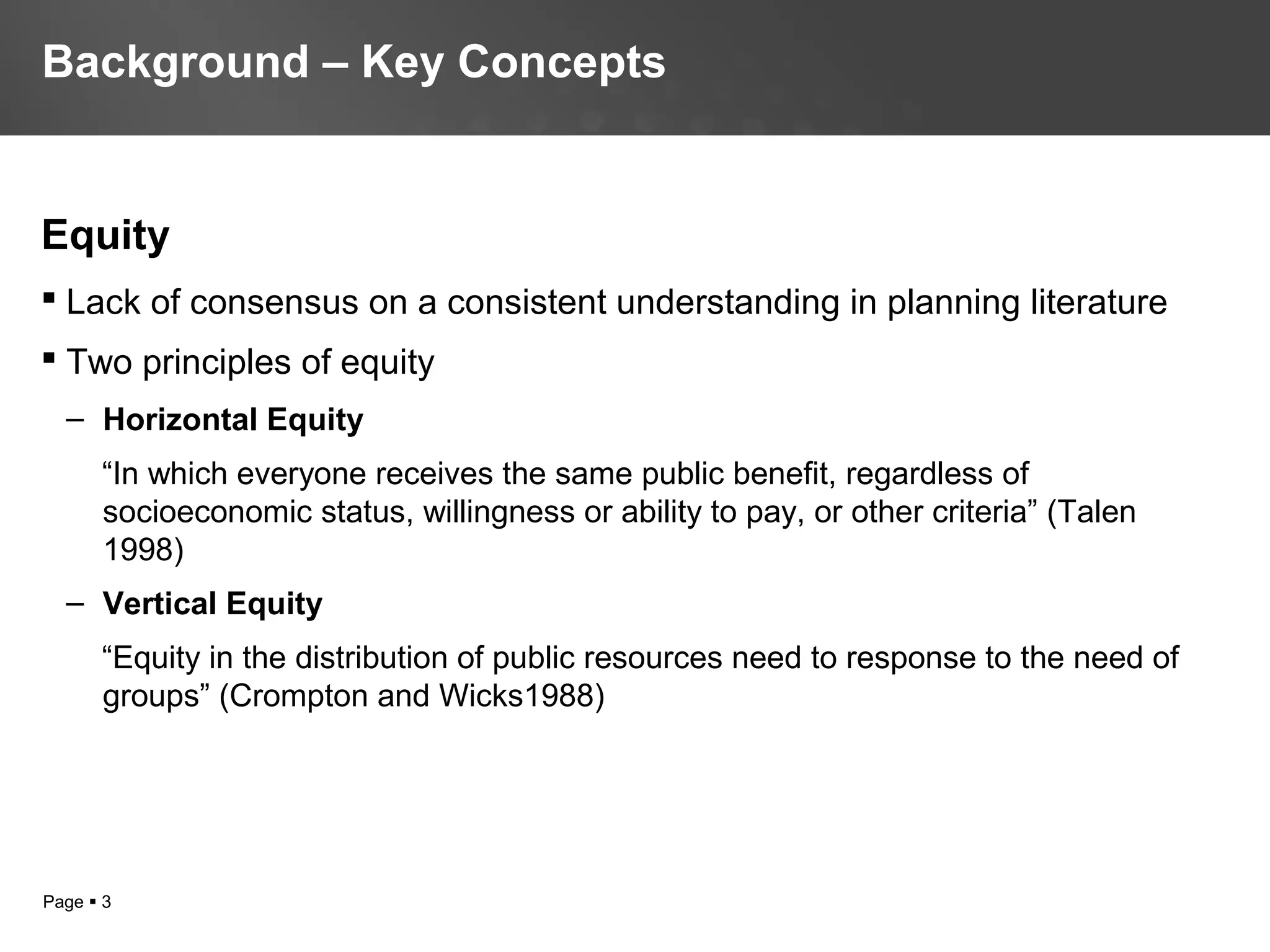 Page  3
Equity
 Lack of consensus on a consistent understanding in planning literature
 Two principles of equity
– Horizontal Equity
“In which everyone receives the same public benefit, regardless of
socioeconomic status, willingness or ability to pay, or other criteria” (Talen
1998)
– Vertical Equity
“Equity in the distribution of public resources need to response to the need of
groups” (Crompton and Wicks1988)
Background – Key Concepts
 