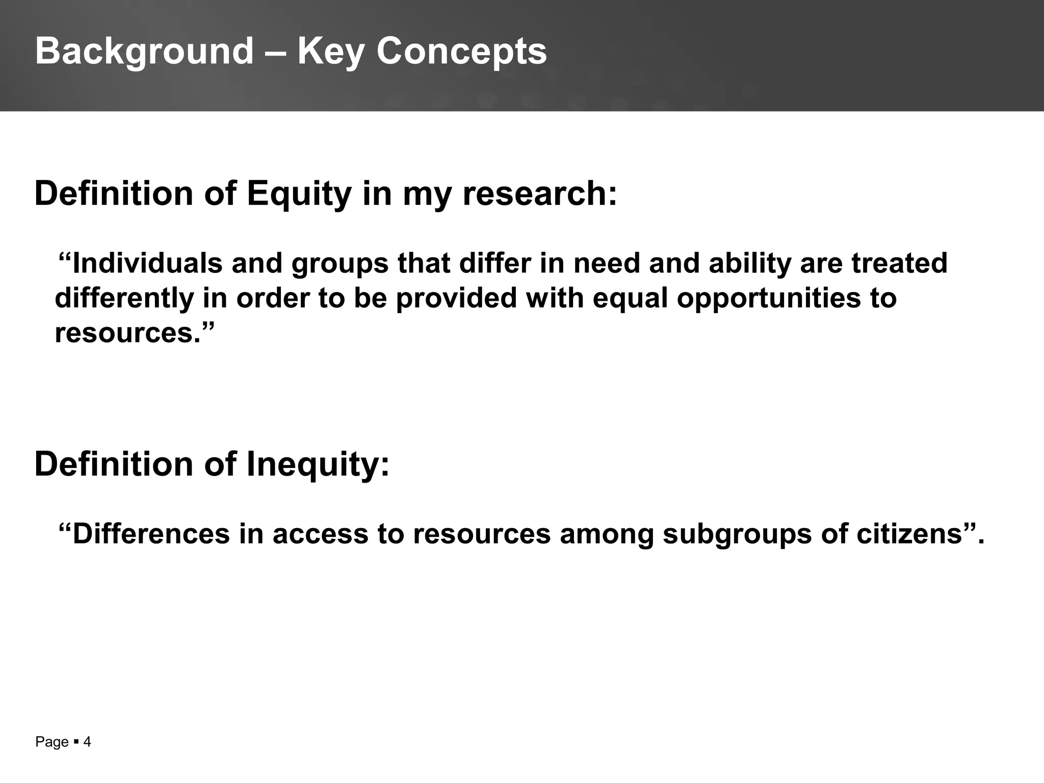 Page  4
Definition of Equity in my research:
“Individuals and groups that differ in need and ability are treated
differently in order to be provided with equal opportunities to
resources.”
Definition of Inequity:
“Differences in access to resources among subgroups of citizens”.
Background – Key Concepts
 