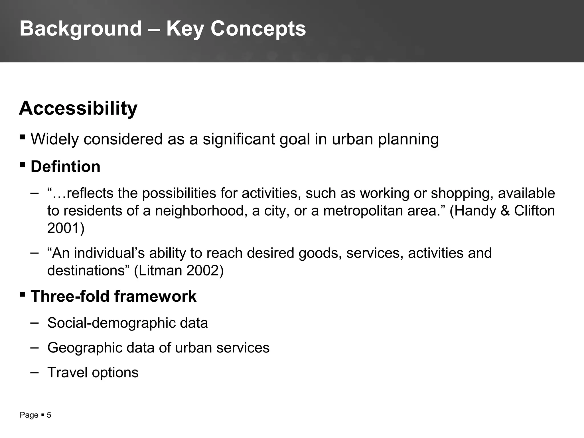 Page  5
Accessibility
 Widely considered as a significant goal in urban planning
 Defintion
– “…reflects the possibilities for activities, such as working or shopping, available
to residents of a neighborhood, a city, or a metropolitan area.” (Handy & Clifton
2001)
– “An individual’s ability to reach desired goods, services, activities and
destinations” (Litman 2002)
 Three-fold framework
– Social-demographic data
– Geographic data of urban services
– Travel options
Background – Key Concepts
 