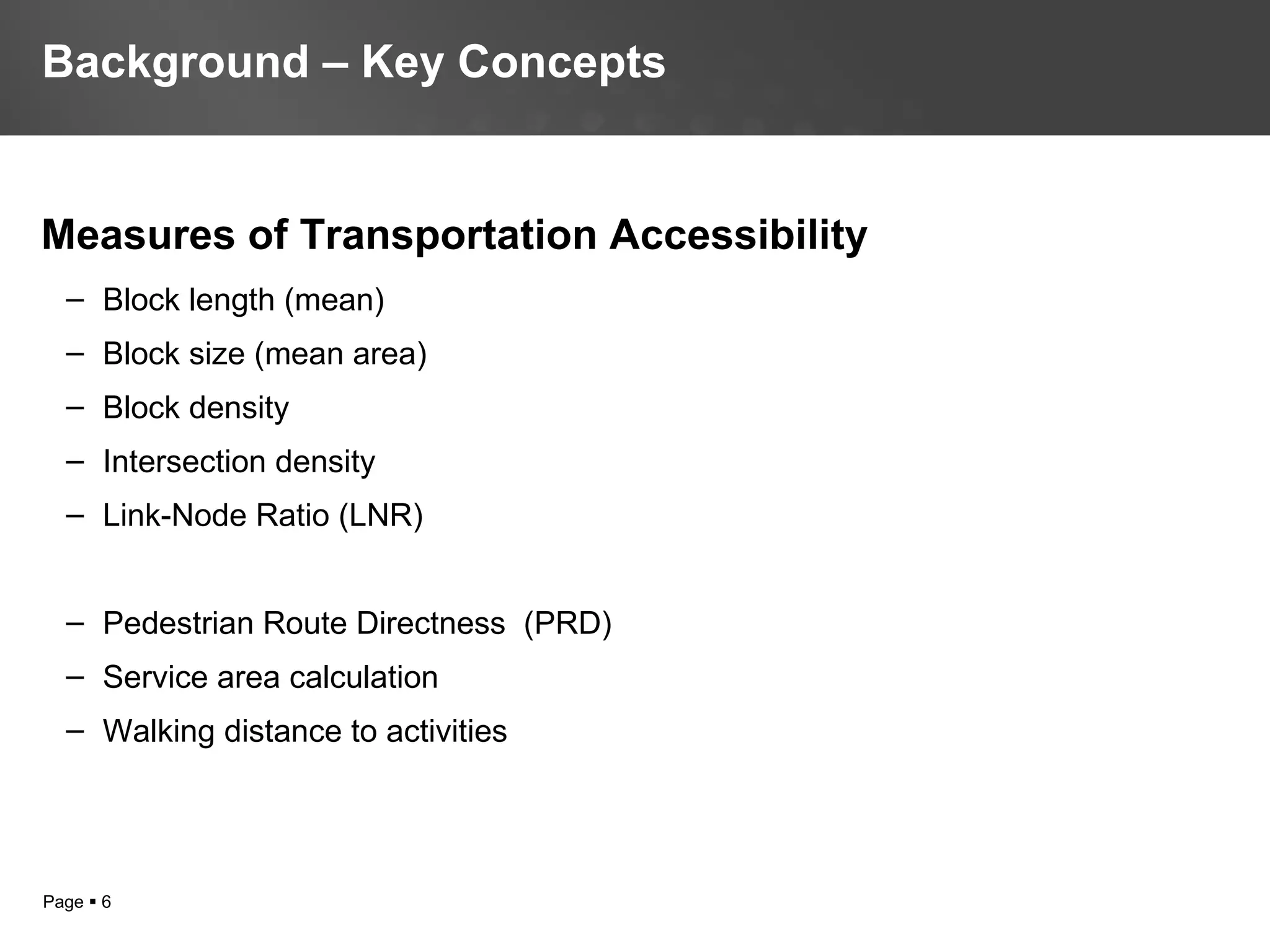 Page  6
Measures of Transportation Accessibility
– Block length (mean)
– Block size (mean area)
– Block density
– Intersection density
– Link-Node Ratio (LNR)
– Pedestrian Route Directness (PRD)
– Service area calculation
– Walking distance to activities
Background – Key Concepts
 