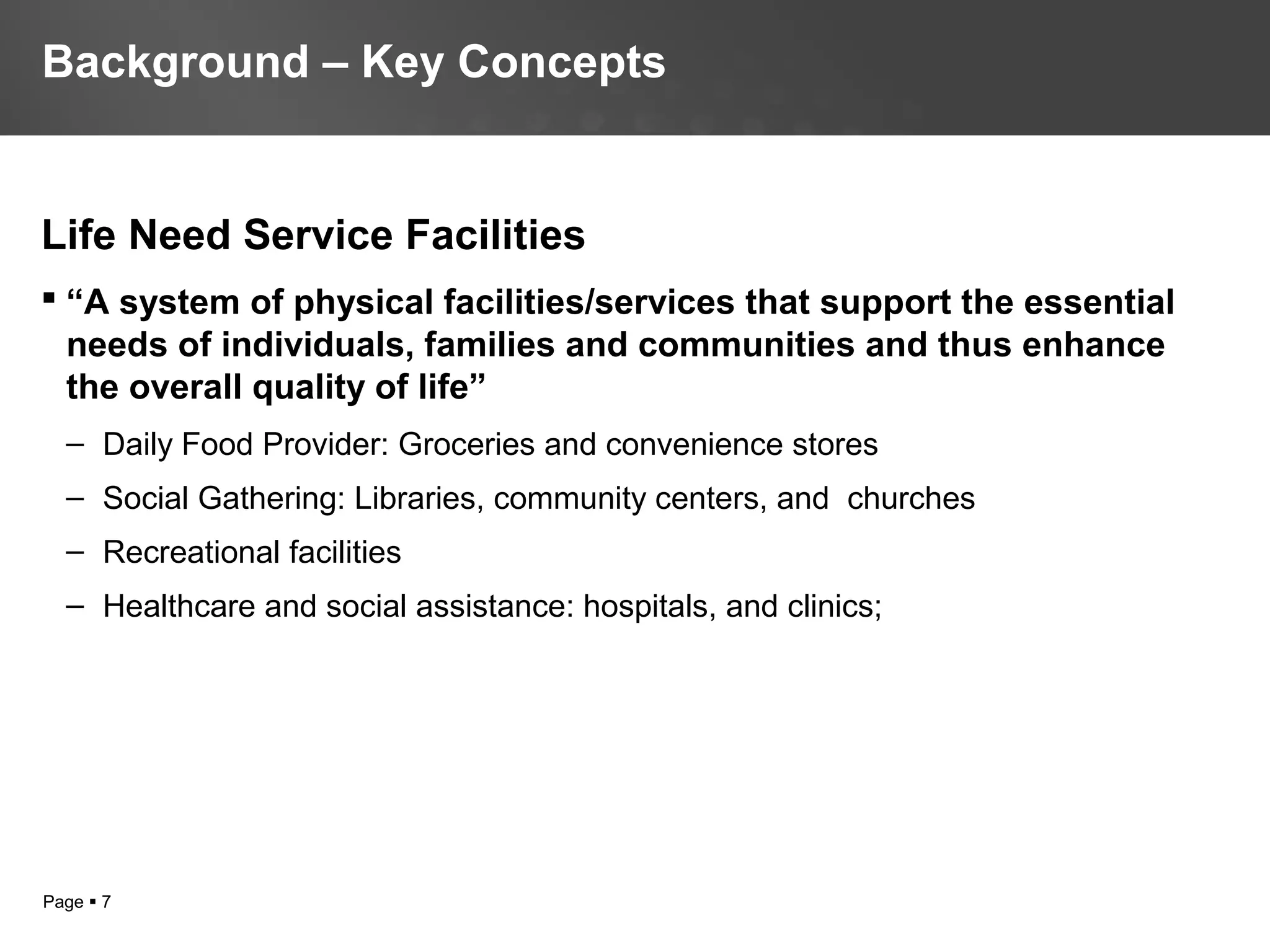 Page  7
Life Need Service Facilities
 “A system of physical facilities/services that support the essential
needs of individuals, families and communities and thus enhance
the overall quality of life”
– Daily Food Provider: Groceries and convenience stores
– Social Gathering: Libraries, community centers, and churches
– Recreational facilities
– Healthcare and social assistance: hospitals, and clinics;
Background – Key Concepts
 
