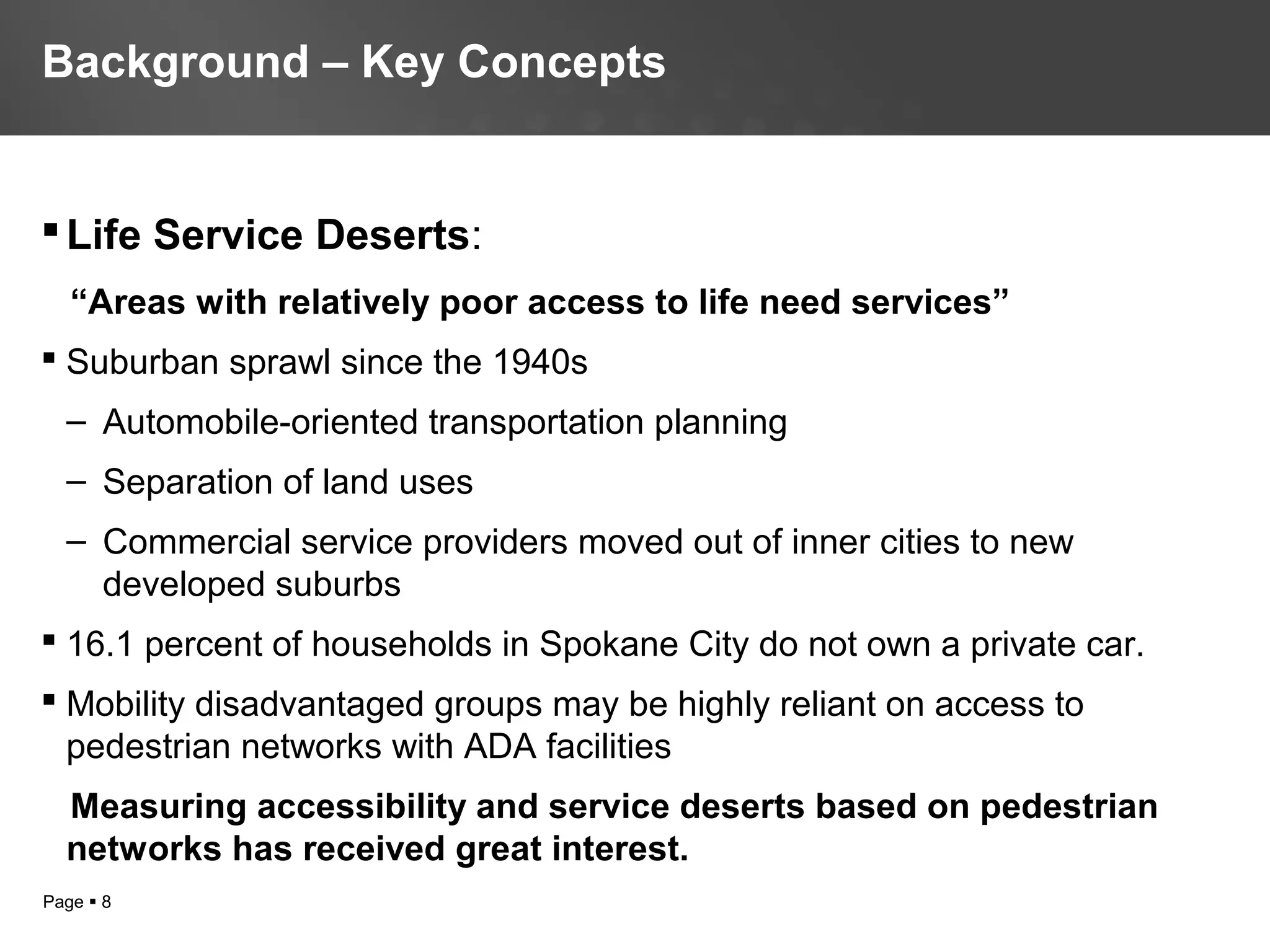 Page  8
Life Service Deserts:
“Areas with relatively poor access to life need services”
 Suburban sprawl since the 1940s
– Automobile-oriented transportation planning
– Separation of land uses
– Commercial service providers moved out of inner cities to new
developed suburbs
 16.1 percent of households in Spokane City do not own a private car.
 Mobility disadvantaged groups may be highly reliant on access to
pedestrian networks with ADA facilities
Measuring accessibility and service deserts based on pedestrian
networks has received great interest.
Background – Key Concepts
 