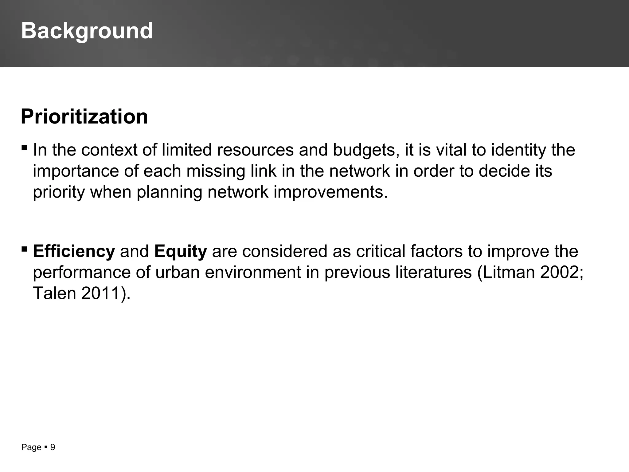 Page  9
Prioritization
 In the context of limited resources and budgets, it is vital to identity the
importance of each missing link in the network in order to decide its
priority when planning network improvements.
 Efficiency and Equity are considered as critical factors to improve the
performance of urban environment in previous literatures (Litman 2002;
Talen 2011).
Background
 