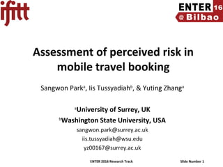 ENTER 2016 Research Track Slide Number 1
Assessment of perceived risk in
mobile travel booking
Sangwon Parka
, Iis Tussyadiahb
, & Yuting Zhanga
a
University of Surrey, UK
b
Washington State University, USA
sangwon.park@surrey.ac.uk
iis.tussyadiah@wsu.edu
yz00167@surrey.ac.uk
 