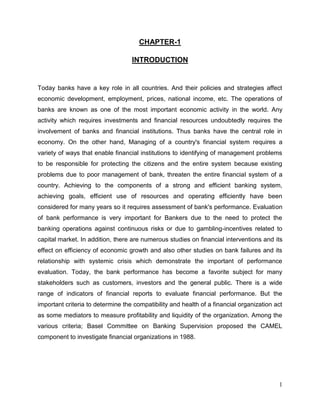 CHAPTER-1
INTRODUCTION

Today banks have a key role in all countries. And their policies and strategies affect
economic development, employment, prices, national income, etc. The operations of
banks are known as one of the most important economic activity in the world. Any
activity which requires investments and financial resources undoubtedly requires the
involvement of banks and financial institutions. Thus banks have the central role in
economy. On the other hand, Managing of a country's financial system requires a
variety of ways that enable financial institutions to identifying of management problems
to be responsible for protecting the citizens and the entire system because existing
problems due to poor management of bank, threaten the entire financial system of a
country. Achieving to the components of a strong and efficient banking system,
achieving goals, efficient use of resources and operating efficiently have been
considered for many years so it requires assessment of bank's performance. Evaluation
of bank performance is very important for Bankers due to the need to protect the
banking operations against continuous risks or due to gambling-incentives related to
capital market. In addition, there are numerous studies on financial interventions and its
effect on efficiency of economic growth and also other studies on bank failures and its
relationship with systemic crisis which demonstrate the important of performance
evaluation. Today, the bank performance has become a favorite subject for many
stakeholders such as customers, investors and the general public. There is a wide
range of indicators of financial reports to evaluate financial performance. But the
important criteria to determine the compatibility and health of a financial organization act
as some mediators to measure profitability and liquidity of the organization. Among the
various criteria; Basel Committee on Banking Supervision proposed the CAMEL
component to investigate financial organizations in 1988.

1

 