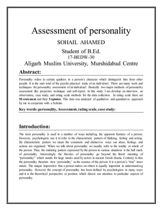 Assessment of personality
SOHAIL AHAMED
Student of B.Ed.
17-BEDW-30
Aligarh Muslim University, Murshidabad Centre
Abstract:
Personality refers to certain qualities in a person’s character which distinguish him from other
people. It is the sum total of the psycho-physical trade of an individual. There are many tools and
techniques for personality assessment of an individual. Basically two major methods of personality
assessment like projective technique and self-report. In this study I am develop an interview, an
observation, case study, and rating scale methods for the data collection. In rating scale there are
50 statement and their 5 opinion. This data was analyzed of qualitative and quantitative approach
by me to cooperate with a Scholar.
Key words:personality, Assessment, rating scale, casestudy:
Introduction:
The term personality is used in a number of ways including the apparent features of a person.
However, psychologists use it to refer to the characteristic pattern of thinking, feeling and acting.
By characteristic pattern we mean the consistent and distinctive ways our ideas, feelings and
actions are organized. When we talk about personality we usually refer to the totality or whole of
the person. Thus, the enduring pattern expressed by the person in various situations is the hall mark
of personality. Interestingly the theories of personality go beyond the literal meaning of
“personality” which stands for large masks used by actors in ancient Greek drama. Contrary to this
the personality theorists view ‘personality’ as the essence of the person. It is a person’s “true” inner
nature. The unique impression that a person makes on others is equally important in understanding
personality. However the concept of personality has been defined by psychologists in many ways
and it is the theoretical perspective or position which directs our attention to particular aspects of
personality.
 