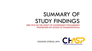 SUMMARY OF
STUDY FINDINGSDEEP DIVE ON THE IMPACT OF GOVERNMENT PROCUREMENT
PROCEDURES ON ACCESS TO PHARMACEUTICALS
OMONDI OTIENO, MPH
 
