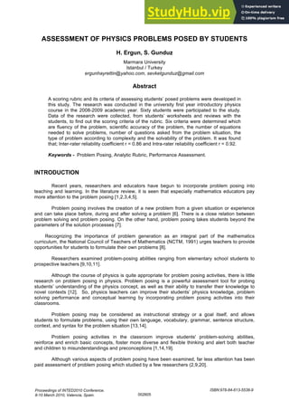 ASSESSMENT OF PHYSICS PROBLEMS POSED BY STUDENTS
H. Ergun, S. Gunduz
Marmara University
Istanbul / Turkey
ergunhayrettin@yahoo.com, sevketgunduz@gmail.com
Abstract
A scoring rubric and its criteria of assessing students’ posed problems were developed in
this study. The research was conducted in the university first year introductory physics
course in the 2008-2009 academic year. Sixty students were participated to the study.
Data of the research were collected, from students’ worksheets and reviews with the
students, to find out the scoring criteria of the rubric. Six criteria were determined which
are fluency of the problem, scientific accuracy of the problem, the number of equations
needed to solve problems, number of questions asked from the problem situation, the
type of problem according to complexity and the solvability of the problem. It was found
that; Inter-rater reliability coefficient r = 0.86 and Intra-rater reliability coefficient r = 0.92.
Keywords - Problem Posing, Analytic Rubric, Performance Assessment.
INTRODUCTION
Recent years, researchers and educators have begun to incorporate problem posing into
teaching and learning. In the literature review, it is seen that especially mathematics educators pay
more attention to the problem posing [1,2,3,4,5].
Problem posing involves the creation of a new problem from a given situation or experience
and can take place before, during and after solving a problem [6]. There is a close relation between
problem solving and problem posing. On the other hand, problem posing takes students beyond the
parameters of the solution processes [7].
Recognizing the importance of problem generation as an integral part of the mathematics
curriculum, the National Council of Teachers of Mathematics (NCTM, 1991) urges teachers to provide
opportunities for students to formulate their own problems [8].
Researchers examined problem-posing abilities ranging from elementary school students to
prospective teachers [9,10,11].
Although the course of physics is quite appropriate for problem posing activities, there is little
research on problem posing in physics. Problem posing is a powerful assessment tool for probing
students’ understanding of the physics concept, as well as their ability to transfer their knowledge to
novel contexts [12]. So, physics teachers can improve their students’ physics knowledge, problem
solving performance and conceptual learning by incorporating problem posing activities into their
classrooms.
Problem posing may be considered as instructional strategy or a goal itself, and allows
students to formulate problems, using their own language, vocabulary, grammar, sentence structure,
context, and syntax for the problem situation [13,14].
Problem posing activities in the classroom improve students' problem-solving abilities,
reinforce and enrich basic concepts, foster more diverse and flexible thinking and alert both teacher
and children to misunderstandings and preconceptions [1,14,19].
Although various aspects of problem posing have been examined, far less attention has been
paid assessment of problem posing which studied by a few researchers (2,9,20].
Proceedings of INTED2010 Conference.
8-10 March 2010, Valencia, Spain.
ISBN:978-84-613-5538-9
002605
 