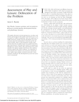 Assessment of Play and
Leisure: Delineation of
the Problem
Anita C. Bundy
Key Words: human activities and occupations
• leisure activities. play development. play
and playthings (leisure)
This paper discusses current perspectlues on pia)' and
leisure and proposes that ifplay and leisure are /0 be
accepted as uiable occupations, then (a) ualid and re-
liable measures ofplay must be developed, (b) intel"-
ventions must he examined for inclusion ofthe ele-
ments ofplay, and (c) the promotion ofplay and
leisure must be an explicit goal ofoccupational ther-
apy intervention. £'dsting tools used by occupatiol1al
therapists to assess clients' play and leisure are eualll-
atedfor the aspects ofplay and leisure they address
and the aspects thejifail to address. An argument is
presentedfor the need for an assessment ofplay/ii/-
ness, rather than ofplay or leisure actiuities A pre-
liminary model for the deuelopment ofsuch an CJssess-
men! is proposed.
Anita C. Bundy, SeD. OTR~ .. FAurA. is Associate Professor, Ocp"rt-
mcnr of Occupational Therapy. College of Applied Human
Sciences, Colorado State Univet-sity, 200 Occupational Ther-
apv Building, Fort Collins, Colorado 80523.
This article I(I(IS aeeepredj'ur pub/iearion October 20. /992.
'(he American jO/.lln(1! o/Occupatiuna/ Therapy
I
n many ways, play and leisure are different from the
other major occupations with which occupational
therapists have been concerned. Unlike work and
self-care, play is a tripartite phenomenon. First, play is a
transaction or actiuity in which we engage only because
we want to, not because we feel we must (Neulinger,
1974; Neumann, 1971). Because we freely choose them,
our play and leisure activities may be some of the purest
expreSSions of who we are as persons.
Further, unlike work and self-care, play and leisure
are determined by the player. Cnder certain circum-
stances, such diverse activities as golf, running, building
with blocks, playing computer games, and pretending to
be superheroes all can be considered play or leisure.
Cnder different circumstances, each of those activities
might be considered work. Finally, unlike work and self-
care, in play, the player is in control. He or she becomes
totallv absorbed in an activity that presents the just right
challenge. The concerns of real life are suspended (Csiks-
zentlllihalyi, J975; Csikszentmihalyi & Csikszentmihalyi,
1988)
Second, play is a primary medium for intervention.
Through play and related media such as humor (which
really amounts to verbal and cognitive play), we engage
clients in activities in which the consequences are some-
how diminished. [fthe client drops the spoon, falls off the
SWing, or spills the paint in therapy, the consequences are
not as great as if those things happened in a restaurant,
on the playground, or at school. In fact, when those situa-
tions are handled skillfully, they sometimes turn into
powerful therapeutic interactions (Vandenberg & K(el-
hafner, 1982). They may result in clients trying, and mas-
tering, activities they never would have tricd alone or in
rcaI life. Plav as a Illcans of suspending the consequences
of real life is an important concept. Clients come to us
asking, although rarely in so many words, for us to "play"
'-'vith them so they can develop skills that more nearly
march those required for their real lives.
Finally, play is a s~vle we use when we approach
problems and situations in a flexible manner. When pl3y
is described as a style, the term playfulness is generally
applied. Few situations in life must be 3pproached as
matters of life or death. If one approach or solution does
not work, there is bound to be another that does. The
person who approaches problems in a flexible, playful
fashior. is much more likely to find a solution than is the
person who thinks there is only one right approach. Play-
fulness is so important that ultimately we may find that a
person's approach to an activity is more important than
any play or leisure activity in itself. In other words, a
playful approach to life may be much more important
than whether one engages in golf, running, bUilding with
blocks, playing computer games, or pretending to be a
superhero. Clearly, playfulness is intimately related to
plav as a transaction and as a medium for intervention.
Without playfulness, all activities become work.
217
Downloaded from http://ajot.aota.org on 11/21/2020 Terms of use: http://AOTA.org/terms
 