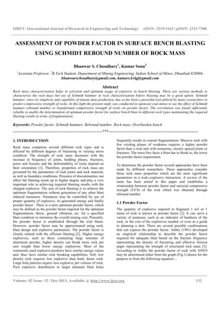IJRET: International Journal of Research in Engineering and Technology eISSN: 2319-1163 | pISSN: 2321-7308
__________________________________________________________________________________________
Volume: 02 Issue: 12 | Dec-2013, Available @ http://www.ijret.org 132
ASSESSMENT OF POWDER FACTOR IN SURFACE BENCH BLASTING
USING SCHMIDT REBOUND NUMBER OF ROCK MASS
Bhanwar S. Choudhary1
, Kumar Sonu2
1
Assistant Professor, 2
B.Tech Student, Department of Mining Engineering, Indian School of Mines, Dhanbad-826004,
bhanwarschoudhary@gmail.com, kumars.kvlgj@gmail.com
Abstract
Rock mass characterisation helps in selection and optimum usage of explosive in bench blasting. There are various methods to
characterize the rock mass but use of Schmidt hammer in rock characterization before blasting may be a good option. Schmidt
hammer, since its simplicity and capability of instant data production, has so far been a powerful tool utilized by many researchers to
predict compressive strength of rocks. In this light the present study was conducted in opencast coal mines to see the effect of Schmidt
hammer rebound number or transformed compressive strength of rocks on powder factor. The correlation was found sufficiently
reliable to enable the determination of optimum powder factor for surface bench blast in different rock types maintaining the required
blasting results in terms of fragmentation.
Keywords: Powder factor, Schmidt hammer, Rebound number, Rock mass, Overburden bench
--------------------------------------------------------------------***--------------------------------------------------------------------
1. INTRODUCTION
Rock mass comprises several different rock types and is
affected by different degrees of fracturing in varying stress
condition. The strength of rock mass decreases with the
increase in frequency of joints, bedding planes, fractures,
pores and fissures and the deformability of rocks depend on
their orientation [1]. Therefore, properties of rock mass are
governed by the parameters of rock joints and rock material,
as well as boundary conditions. Presence of discontinuities can
affect the blasting result up to higher degree and play a very
important role in achieving required blasting results with the
charged explosive. The aim of rock blasting is to achieve the
optimum fragmentation without generation of any other blast
induced nuisances. Nuisances may be controlled by use of
proper quantity of explosive, its generated energy and finally
powder factor. There is a term optimum powder factor, which
may be defined as the powder factor required for the optimum
fragmentation, throw, ground vibration, etc. for a specified
blast condition to minimize the overall mining cost. Presently,
the powder factor is established through the trial blasts.
However, powder factor may be approximated using rock,
blast design and explosive parameters. The powder factor is
closely related with the efficient blasting [2]. Higher energy
explosives, such as those containing large amounts of
aluminum powder, higher density can break more rock per
unit weight than lower energy explosives. Most of the
commonly used explosive products have similar energy values
and, thus, have similar rock breaking capabilities. Soft, low
density rock requires less explosive than hard, dense rock.
Large hole patterns require less explosive per volume of rock.
Poor explosive distribution in larger diameter blast holes
frequently results in coarser fragmentation. Massive rock with
few existing planes of weakness requires a higher powder
factor than a rock unit with numerous, closely spaced joints or
fractures. The more free faces a blast has to break to, the lower
the powder factor requirement.
To determine the powder factor several approaches have been
made by different researchers. These approaches consider
those rock mass properties which are the most significant
parameters in a rock--explosive interaction. A review of the
same has been aimed in this paper and establishes a
relationship between powder factor and uniaxial compressive
strength (UCS) of the rock which was obtained through
rebound number.
1.1 Powder Factor
The quantity of explosive required to fragment 1 m3 or 1
tonne of rock is known as powder factor [2]. It can serve a
variety of purposes, such as an indicator of hardness of the
rock, or the cost of the explosives needed, or even as a guide
to planning a shot. There are several possible combinations
that can express the powder factor. Ashby (1981) developed
an empirical relationship to describe the powder factor
required for adequate blast based on the fracture frequency
representing the density of fracturing and effective friction
angle representing the strength of structured rock mass [3].
According to Ashby the powder factor of rock with ANFO
may be determined either from the graph (Fig.1) drawn for the
purpose or from the following equation—
 