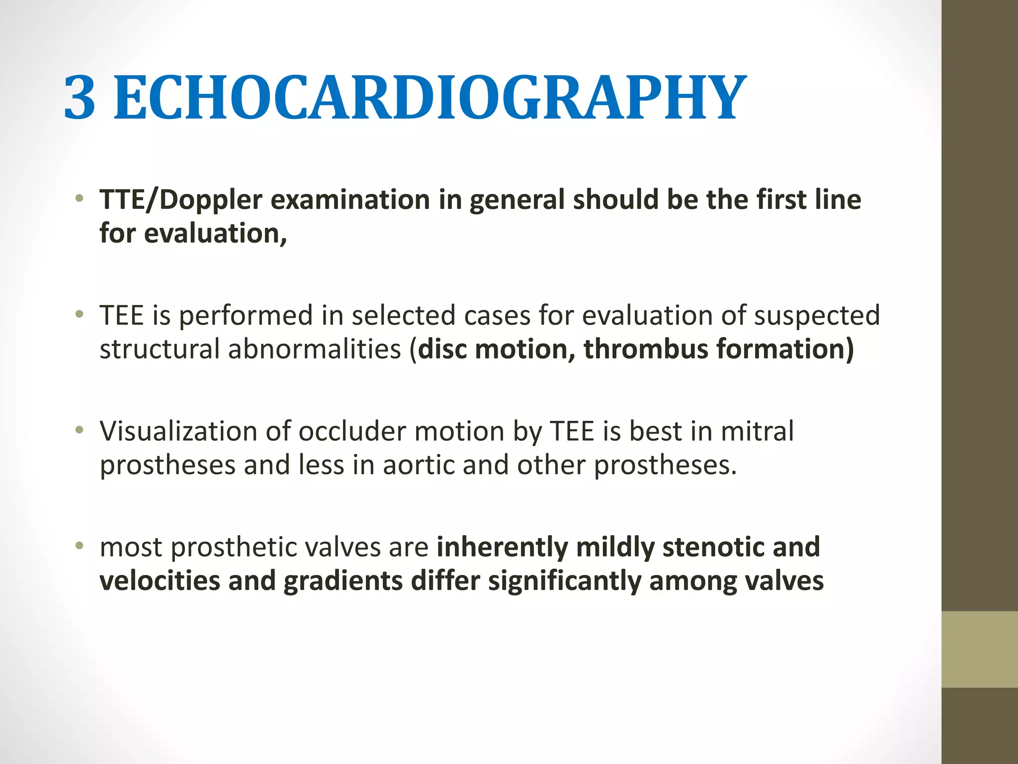 3 ECHOCARDIOGRAPHY
• TTE/Doppler examination in general should be the first line
for evaluation,
• TEE is performed in selected cases for evaluation of suspected
structural abnormalities (disc motion, thrombus formation)
• Visualization of occluder motion by TEE is best in mitral
prostheses and less in aortic and other prostheses.
• most prosthetic valves are inherently mildly stenotic and
velocities and gradients differ significantly among valves
 
