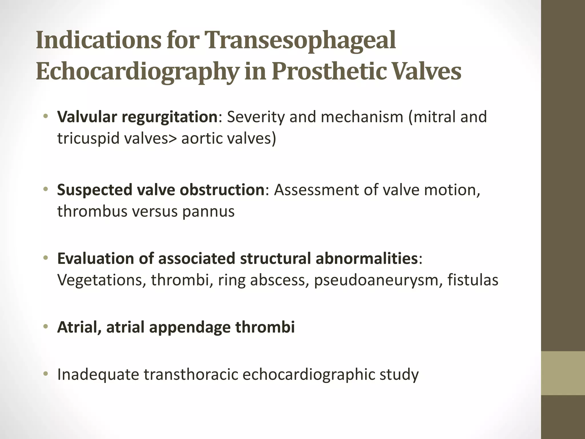 Indications for Transesophageal
Echocardiographyin ProstheticValves
• Valvular regurgitation: Severity and mechanism (mitral and
tricuspid valves> aortic valves)
• Suspected valve obstruction: Assessment of valve motion,
thrombus versus pannus
• Evaluation of associated structural abnormalities:
Vegetations, thrombi, ring abscess, pseudoaneurysm, fistulas
• Atrial, atrial appendage thrombi
• Inadequate transthoracic echocardiographic study
 