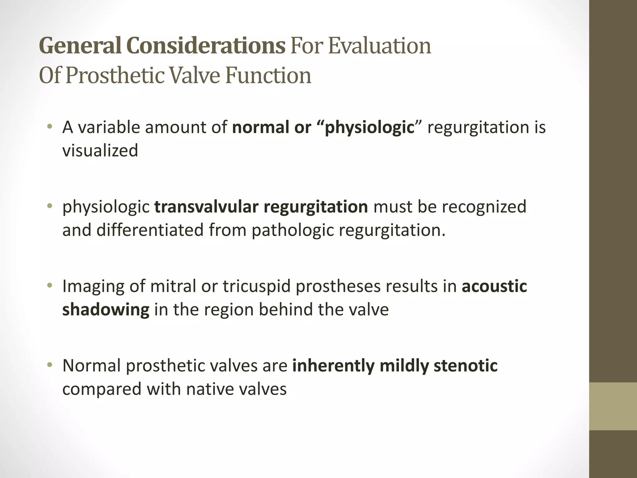 GeneralConsiderationsForEvaluation
OfProstheticValveFunction
• A variable amount of normal or “physiologic” regurgitation is
visualized
• physiologic transvalvular regurgitation must be recognized
and differentiated from pathologic regurgitation.
• Imaging of mitral or tricuspid prostheses results in acoustic
shadowing in the region behind the valve
• Normal prosthetic valves are inherently mildly stenotic
compared with native valves
 