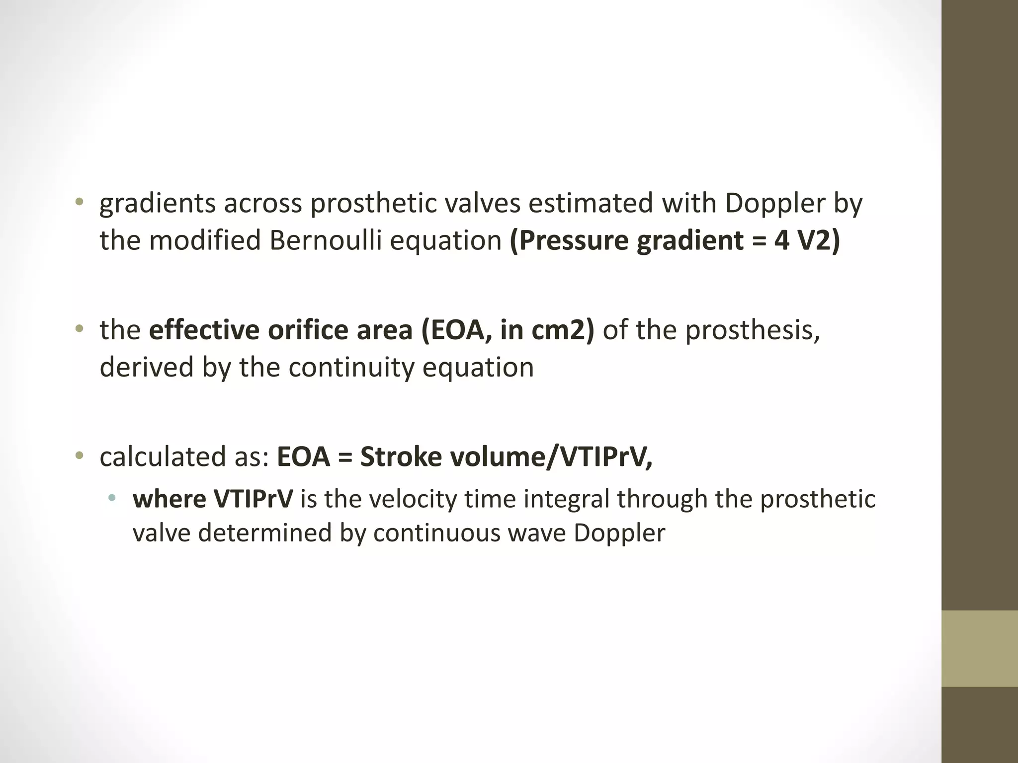• gradients across prosthetic valves estimated with Doppler by
the modified Bernoulli equation (Pressure gradient = 4 V2)
• the effective orifice area (EOA, in cm2) of the prosthesis,
derived by the continuity equation
• calculated as: EOA = Stroke volume/VTIPrV,
• where VTIPrV is the velocity time integral through the prosthetic
valve determined by continuous wave Doppler
 