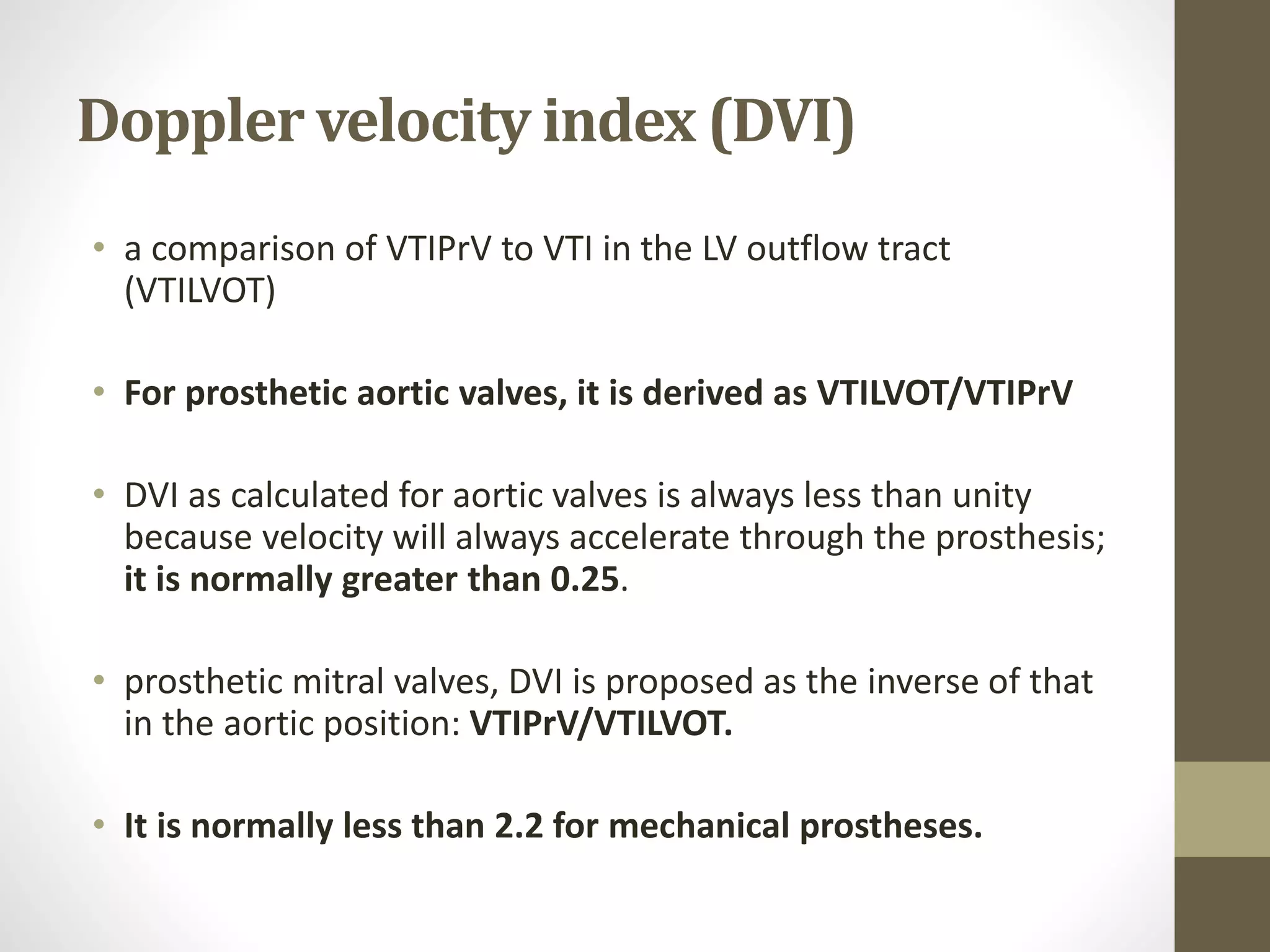 Doppler velocity index (DVI)
• a comparison of VTIPrV to VTI in the LV outflow tract
(VTILVOT)
• For prosthetic aortic valves, it is derived as VTILVOT/VTIPrV
• DVI as calculated for aortic valves is always less than unity
because velocity will always accelerate through the prosthesis;
it is normally greater than 0.25.
• prosthetic mitral valves, DVI is proposed as the inverse of that
in the aortic position: VTIPrV/VTILVOT.
• It is normally less than 2.2 for mechanical prostheses.
 
