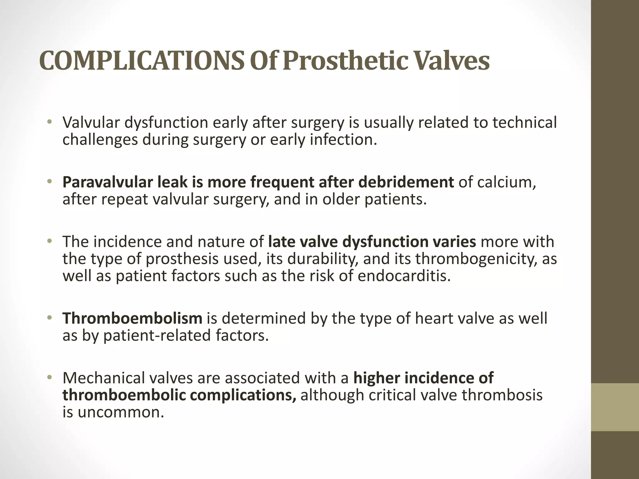 COMPLICATIONSOf ProstheticValves
• Valvular dysfunction early after surgery is usually related to technical
challenges during surgery or early infection.
• Paravalvular leak is more frequent after debridement of calcium,
after repeat valvular surgery, and in older patients.
• The incidence and nature of late valve dysfunction varies more with
the type of prosthesis used, its durability, and its thrombogenicity, as
well as patient factors such as the risk of endocarditis.
• Thromboembolism is determined by the type of heart valve as well
as by patient-related factors.
• Mechanical valves are associated with a higher incidence of
thromboembolic complications, although critical valve thrombosis
is uncommon.
 