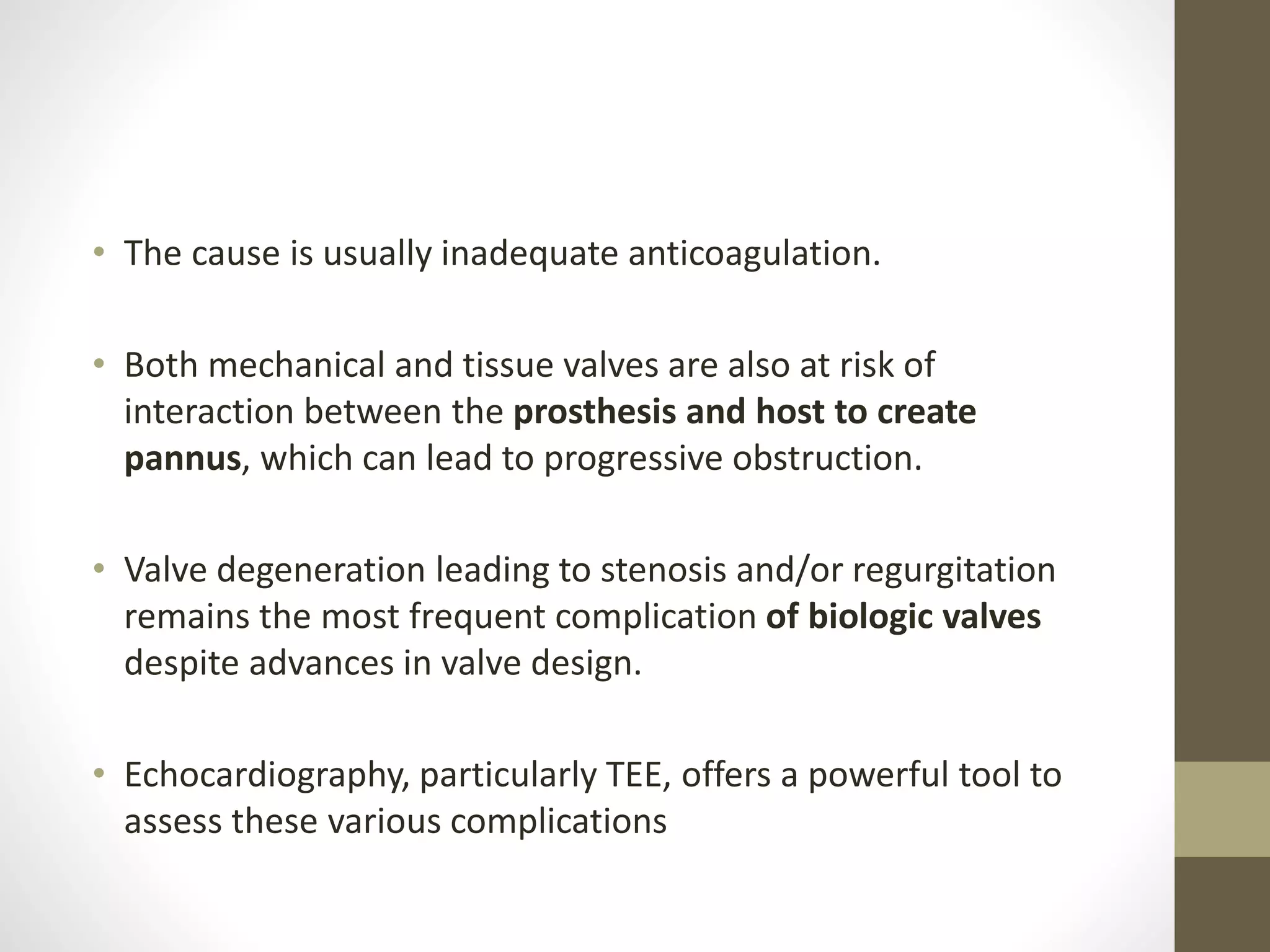 • The cause is usually inadequate anticoagulation.
• Both mechanical and tissue valves are also at risk of
interaction between the prosthesis and host to create
pannus, which can lead to progressive obstruction.
• Valve degeneration leading to stenosis and/or regurgitation
remains the most frequent complication of biologic valves
despite advances in valve design.
• Echocardiography, particularly TEE, offers a powerful tool to
assess these various complications
 