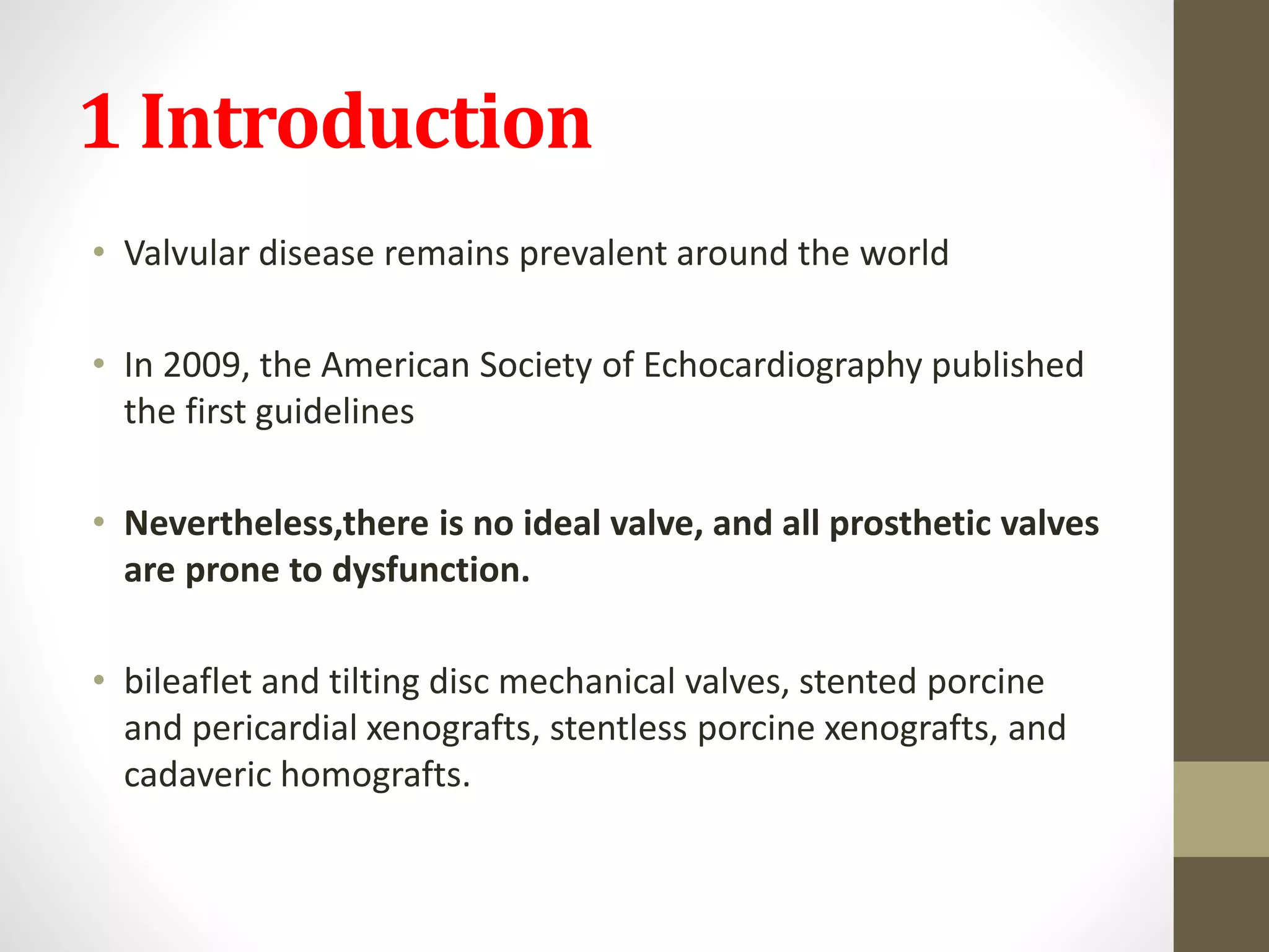 1 Introduction
• Valvular disease remains prevalent around the world
• In 2009, the American Society of Echocardiography published
the first guidelines
• Nevertheless,there is no ideal valve, and all prosthetic valves
are prone to dysfunction.
• bileaflet and tilting disc mechanical valves, stented porcine
and pericardial xenografts, stentless porcine xenografts, and
cadaveric homografts.
 