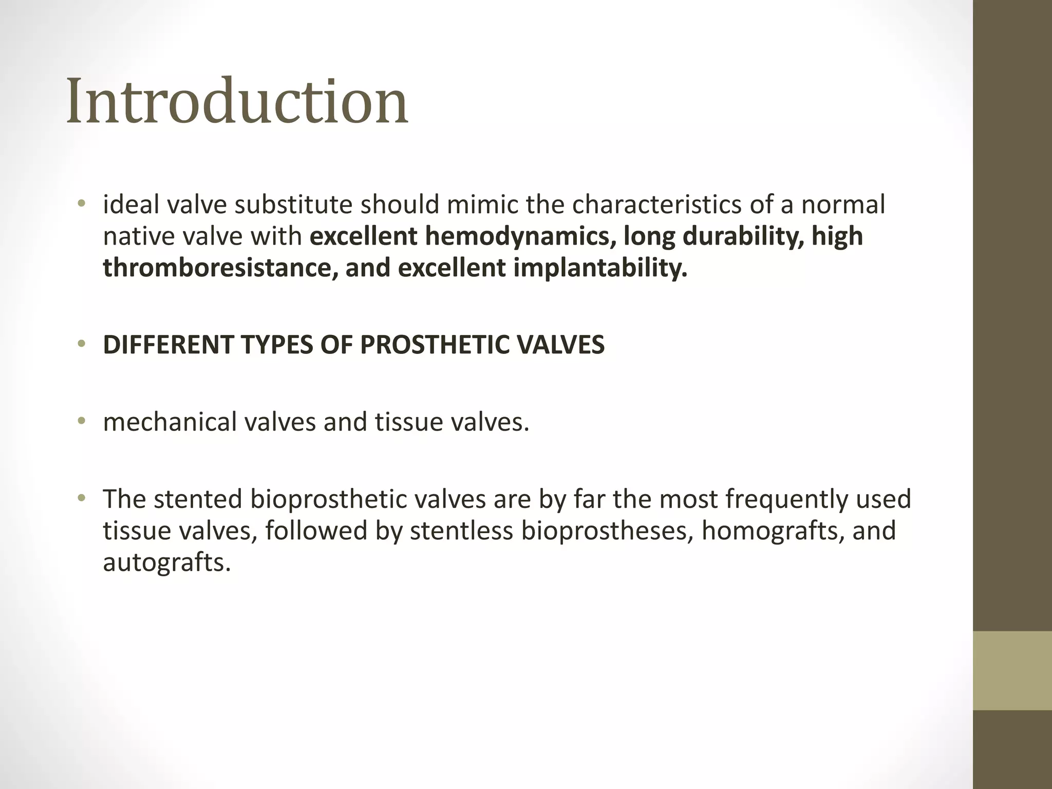 Introduction
• ideal valve substitute should mimic the characteristics of a normal
native valve with excellent hemodynamics, long durability, high
thromboresistance, and excellent implantability.
• DIFFERENT TYPES OF PROSTHETIC VALVES
• mechanical valves and tissue valves.
• The stented bioprosthetic valves are by far the most frequently used
tissue valves, followed by stentless bioprostheses, homografts, and
autografts.
 