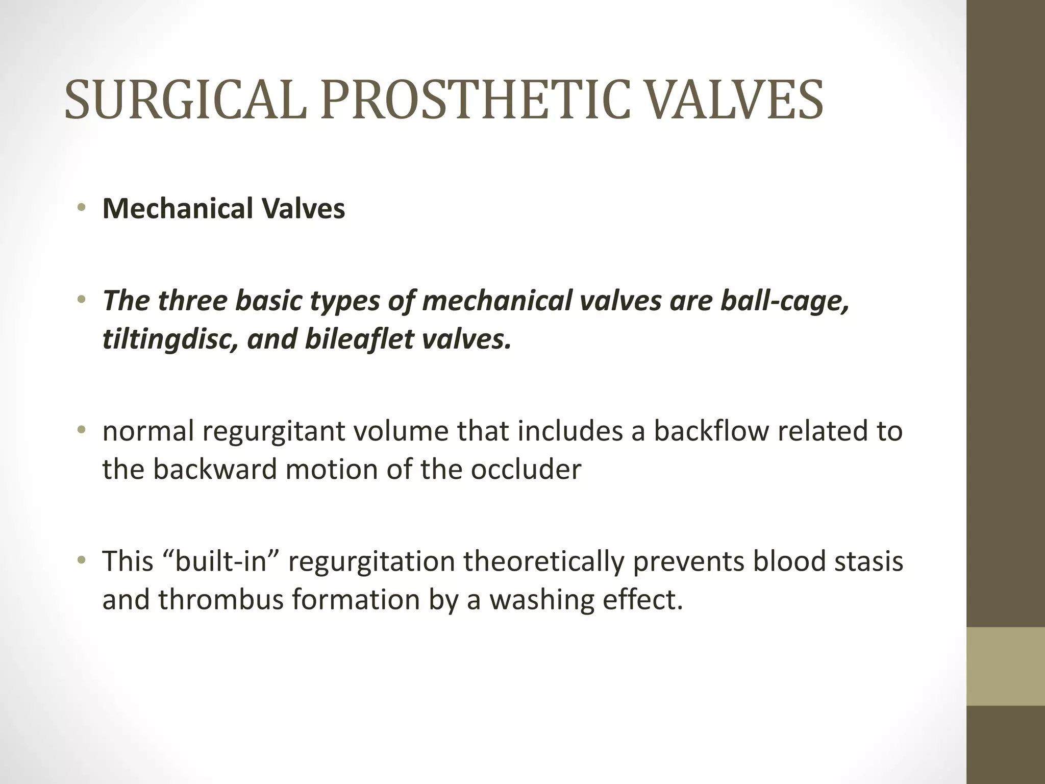 SURGICAL PROSTHETIC VALVES
• Mechanical Valves
• The three basic types of mechanical valves are ball-cage,
tiltingdisc, and bileaflet valves.
• normal regurgitant volume that includes a backflow related to
the backward motion of the occluder
• This “built-in” regurgitation theoretically prevents blood stasis
and thrombus formation by a washing effect.
 