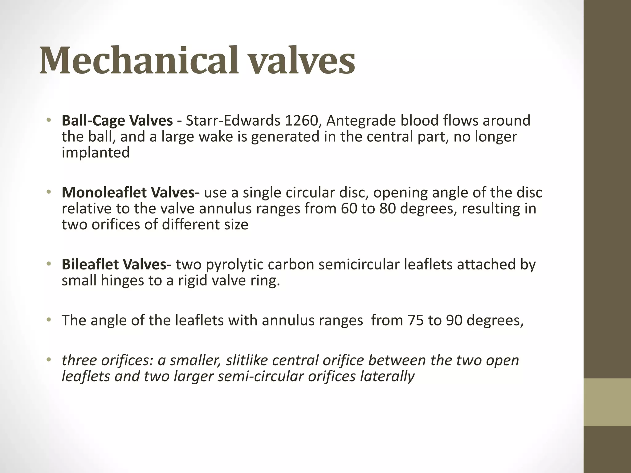 Mechanical valves
• Ball-Cage Valves - Starr-Edwards 1260, Antegrade blood flows around
the ball, and a large wake is generated in the central part, no longer
implanted
• Monoleaflet Valves- use a single circular disc, opening angle of the disc
relative to the valve annulus ranges from 60 to 80 degrees, resulting in
two orifices of different size
• Bileaflet Valves- two pyrolytic carbon semicircular leaflets attached by
small hinges to a rigid valve ring.
• The angle of the leaflets with annulus ranges from 75 to 90 degrees,
• three orifices: a smaller, slitlike central orifice between the two open
leaflets and two larger semi-circular orifices laterally
 