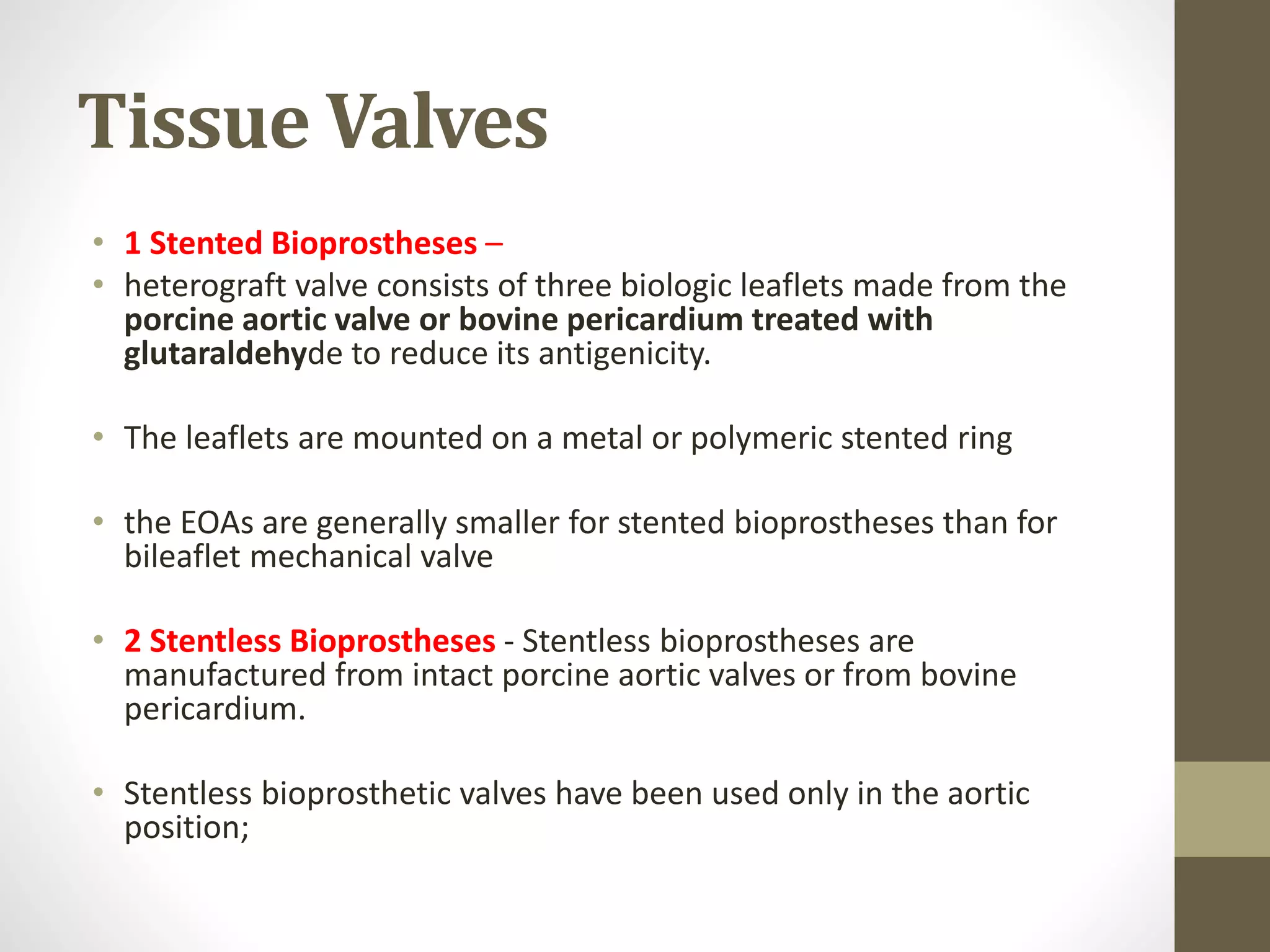 Tissue Valves
• 1 Stented Bioprostheses –
• heterograft valve consists of three biologic leaflets made from the
porcine aortic valve or bovine pericardium treated with
glutaraldehyde to reduce its antigenicity.
• The leaflets are mounted on a metal or polymeric stented ring
• the EOAs are generally smaller for stented bioprostheses than for
bileaflet mechanical valve
• 2 Stentless Bioprostheses - Stentless bioprostheses are
manufactured from intact porcine aortic valves or from bovine
pericardium.
• Stentless bioprosthetic valves have been used only in the aortic
position;
 
